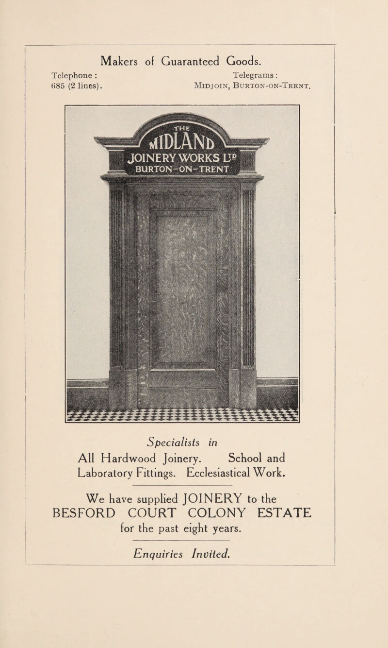 Makers of Guaranteed Goods. Telephone : Telegrams: 085 (2 lines). Midjoin, Burton-on-Trent. Specialists in All Hardwood Joinery. School and Laboratory Fittings. Ecclesiastical Work. We have supplied JOINERY to the BESFORD COURT COLONY ESTATE for the past eight years. Enquiries Invited.