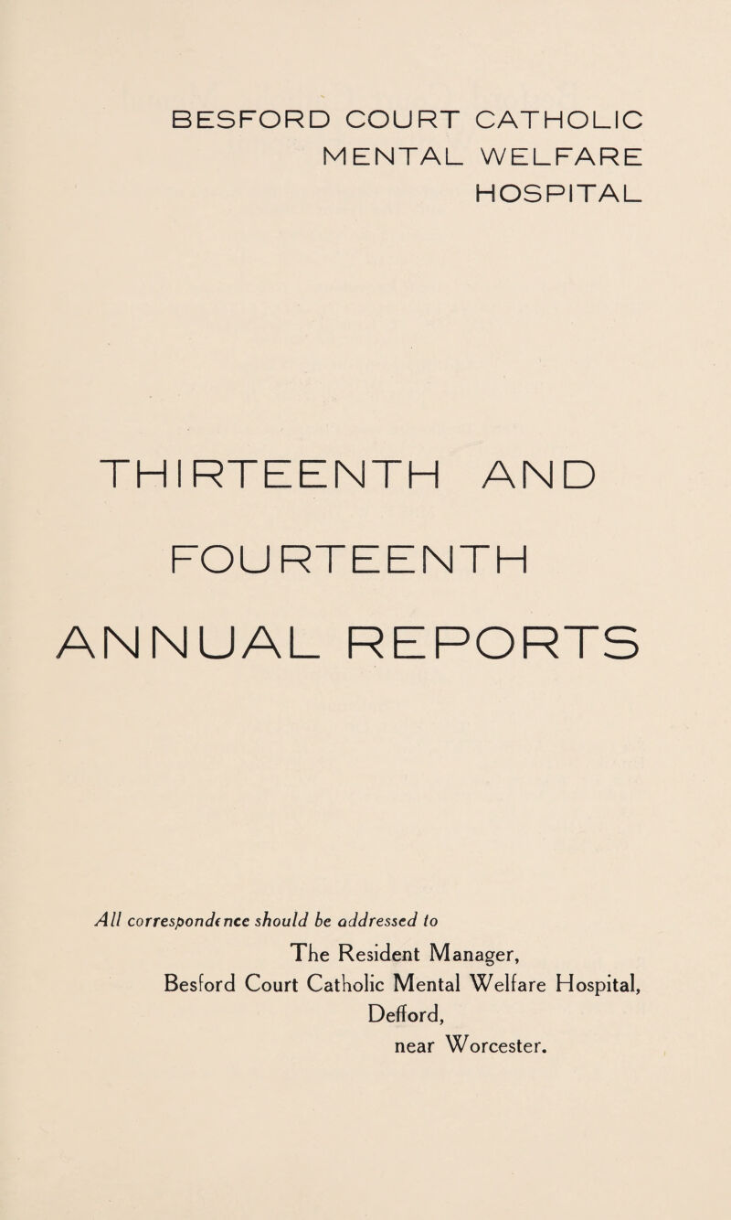 BESFORD COURT CATHOLIC MENTAL WELFARE HOSPITAL THIRTEENTH AND FOURTEENTH ANNUAL REPORTS All correspondence should be addressed to The Resident Manager, Besford Court Catholic Mental Welfare Hospital, Defford, near Worcester.