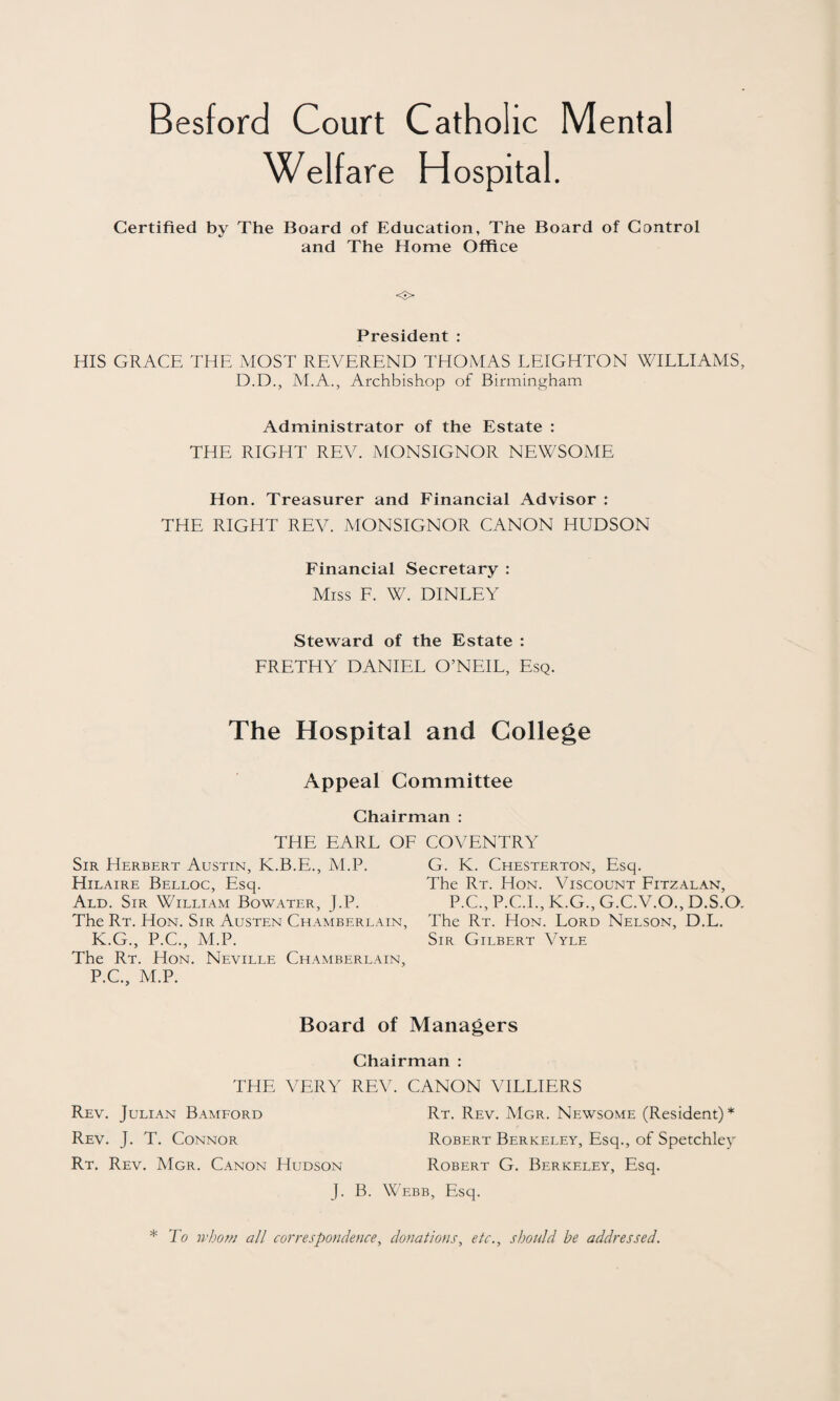 Welfare Hospital. Certified by The Board of Education, The Board of Control and The Home Office <3> President : HIS GRACE THE MOST REVEREND THOMAS LEIGHTON WILLIAMS, D.D., M.A., Archbishop of Birmingham Administrator of the Estate : THE RIGHT REV. MONSIGNOR NEWSOME Hon. Treasurer and Financial Advisor : THE RIGHT REV. MONSIGNOR CANON HUDSON Financial Secretary : Miss F. W. DINLEY Steward of the Estate : FRETHY DANIEL O’NEIL, Esq. The Hospital and College Appeal Committee Chairman : THE EARL OF Sir Herbert Austin, K.B.E., M.P. Hilaire Belloc, Esq. Ald. Sir William Bowater, J.P. The Rt. Hon. Sir Austen Chamberlain, K.G., P.C., M.P. The Rt. Hon. Neville Chamberlain, P.C., M.P. COVENTRY G. K. Chesterton, Esq. The Rt. Hon. Viscount Fitzalan, P.C., P.C.I., K.G., G.C.V.O., D.S.O. The Rt. Hon. Lord Nelson, D.L. Sir Gilbert Vyle Board of Managers Chairman : THE VERY REV. CANON VILLIERS Rev. Julian Bamford Rt. Rev. Mgr. Newsome (Resident)* Rev. J. T. Connor Robert Berkeley, Esq., of Spetchley Rt. Rev. Mgr. Canon Hudson Robert G. Berkeley, Esq. J. B. Webb, Esq. * To whom all correspondence, donations, etc., should be addressed.