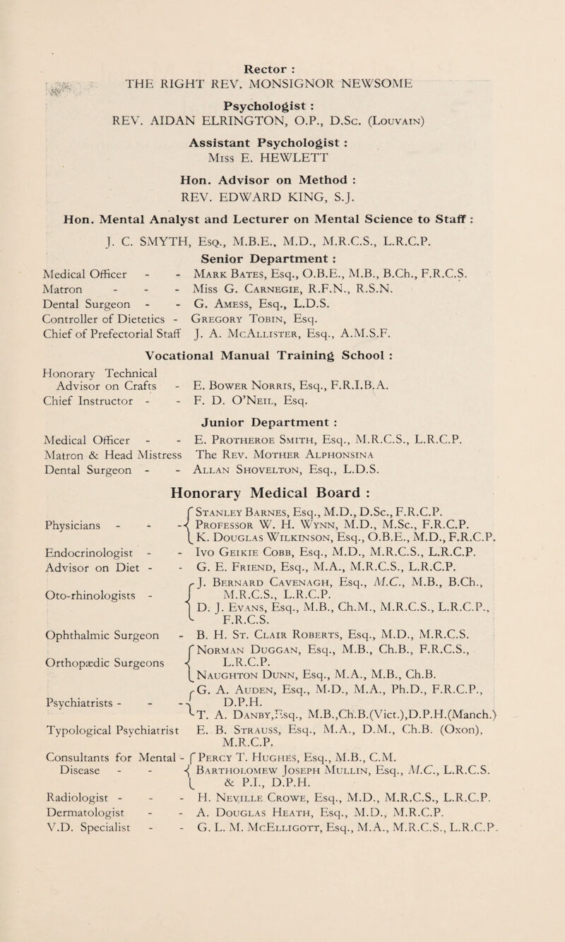 Rector : THE RIGHT REV. MONSIGNOR NEWSOME Psychologist : REV. AIDAN ELRINGTON, O.P., D.Sc. (Louvain) Assistant Psychologist : Miss E. HEWLETT Hon. Advisor on Method : REV. EDWARD KING, S.J. Hon. Mental Analyst and Lecturer on Mental Science to Staff : J. C. SMYTH, Esq., M.B.E., M.D., M.R.C.S., L.R.C.P. Senior Department : Medical Officer - - Mark Bates, Esq., O.B.E., M.B., B.Ch., F.R.C.S. Matron - Miss G. Carnegie, R.F.N., R.S.N. Dental Surgeon - - G. Amess, Esq., L.D.S. Controller of Dietetics - Gregory Tobin, Esq. Chief of Prefectorial Staff J. A. McAllister, Esq., A.M.S.F. Vocational Manual Training School : Honorary Technical Advisor on Crafts - E. Bower Norris, Esq., F.R.I.B.A. Chief Instructor - - F. D. O’Neil, Esq. Medical Officer Matron & Head Mistress Dental Surgeon - Junior Department : E. Protheroe Smith, Esq., M.R.C.S., L.R.C.P. The Rev. Mother Alphonsina Allan Shovelton, Esq., L.D.S. Honorary Medical Board : Physicians Endocrinologist Advisor on Diet - Oto-rhinologists - f Stanley Barnes, Esq., M.D., D.Sc., F.R.C.P. { Professor W. H. Wynn, M.D., M.Sc., F.R.C.P. fK. Douglas Wilkinson, Esq., O.B.E., M.D., F.R.C.P. - Ivo Geikie Cobb, Esq., M.D., M.R.C.S., L.R.C.P. G. E. Friend, Esq., M.A., M.R.C.S., L.R.C.P. rJ. Bernard Cavenagh, Esq., M.C., M.B., B.Ch., J M.R.C.S., L.R.C.P. ) D. J. Evans, Esq., M.B., Ch.M., M.R.C.S., L.R.C.P., ^ F.R.C.S. Ophthalmic Surgeon Orthopedic Surgeons Psychiatrists - f Typological Psychiatrist B. H. St. Clair Roberts, Esq., M.D., M.R.C.S. Norman Duggan, Esq., M.B., Ch.B., F.R.C.S., L. R.C.P. Naughton Dunn, Esq., M.A., M.B., Ch.B. G. A. Auden, Esq., M.D., M.A., Ph.D., F.R.C.P., D.P.H. T. A. DANBY,Esq., M.B.,Ch.B.(Viet.),D.P.H.(Manch.) E. B. Strauss, Esq., M.A., D.M., Ch.B. (Oxon), M. R.C.P. Consultants for Mental Disease Radiologist - Dermatologist V.D. Specialist - f Percy T. Hughes, Esq., M.B., C.M. Bartholomew Joseph Mullin, Esq., M.C., L.R.C.S. (_ & P.I., D.P.H. - H. Neville Crowe, Esq., M.D., M.R.C.S., L.R.C.P. A. Douglas Heath, Esq., M.D., M.R.C.P. - G. L. M. McElligott, Esq., M.A., M.R.C.S., L.R.C.P.