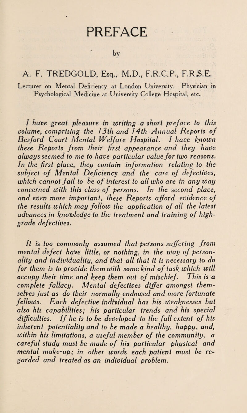 PREFACE by A. F. TREDGOLD, Esq., M.D., F.R.C.P., F.R.S.E. Lecturer on Mental Deficiency at London University. Physician m Psychological Medicine at University College Hospital, etc. I have great pleasure in writing a short preface to this volume, comprising the 13th and 14th Annual Reports of Resford Court Mental Welfare Hospital. I have known these Reports from their first appearance and they have always seemed to me to have particular value for two reasons. In the first place, they contain information relating to the subject of Mental Deficiency and the care of defectives, which cannot fail to be of interest to all who are in any Way concerned with this class of persons. In the second place, and even more important, these Reports afford evidence of the results which may follow the application of all the latest advances in knowledge to the treatment and training of high- grade defectives. It is too commonly assumed that persons suffering from mental defect have little, or nothing, in the Way of person¬ ality and individuality, and that all that it is necessary to do for them is to provide them with some kind of task which will occupy their time and keep them out of mischief. This is a complete fallacy. Mental defectives differ amongst them¬ selves just as do their normally endowed and more fortunate fellows. Each defective individual has his Weaknesses hut also his capabilities; his particular trends and his special difficulties. If he is to be developed to the full extent of his inherent potentiality and to he made a healthy, happy, and, within his limitations, a useful member of the community, a careful study must be made of his particular physical and men tal make-up; in other words each patient must be re¬ garded and treated as an individual problem.