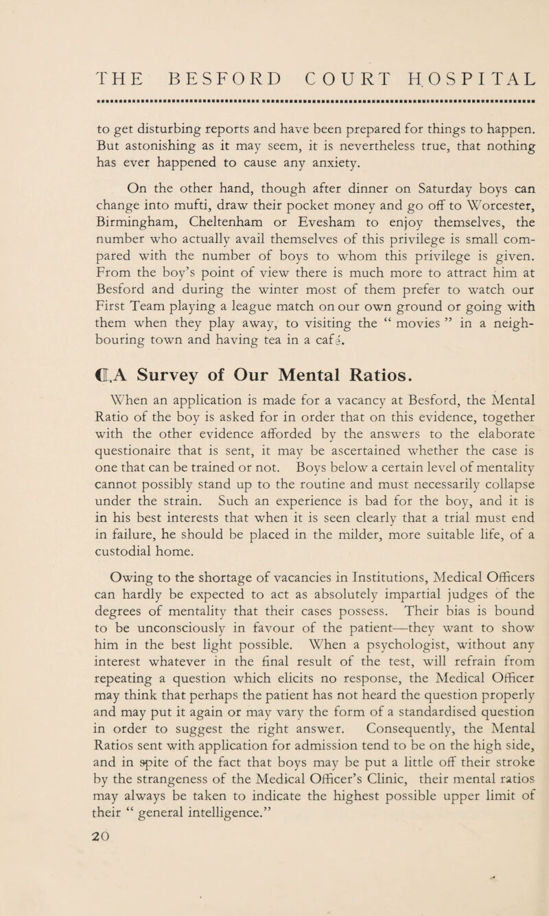 to get disturbing reports and have been prepared for things to happen. But astonishing as it may seem, it is nevertheless true, that nothing has ever happened to cause any anxiety. On the other hand, though after dinner on Saturday boys can change into mufti, draw their pocket money and go off to Worcester, Birmingham, Cheltenham or Evesham to enjoy themselves, the number who actually avail themselves of this privilege is small com¬ pared with the number of boys to whom this privilege is given. From the boy’s point of view there is much more to attract him at Besford and during the winter most of them prefer to watch our First Team playing a league match on our own ground or going with them when they play away, to visiting the “ movies ” in a neigh¬ bouring town and having tea in a cafe. CL A Survey of Our Mental Ratios. When an application is made for a vacancy at Besford, the Mental Ratio of the boy is asked for in order that on this evidence, together with the other evidence afforded by the answers to the elaborate questionaire that is sent, it may be ascertained whether the case is one that can be trained or not. Boys below a certain level of mentality cannot possibly stand up to the routine and must necessarily collapse under the strain. Such an experience is bad for the boy, and it is in his best interests that when it is seen clearly that a trial must end in failure, he should be placed in the milder, more suitable life, of a custodial home. Owing to the shortage of vacancies in Institutions, Medical Officers can hardly be expected to act as absolutely impartial judges of the degrees of mentality that their cases possess. Their bias is bound to be unconsciously in favour of the patient—they want to show him in the best light possible. When a psychologist, without any interest whatever in the final result of the test, will refrain from repeating a question which elicits no response, the Medical Officer may think that perhaps the patient has not heard the question properly and may put it again or may vary the form of a standardised question in order to suggest the right answer. Consequently, the Mental Ratios sent with application for admission tend to be on the high side, and in 9pite of the fact that boys may be put a little off their stroke by the strangeness of the Medical Officer’s Clinic, their mental ratios may always be taken to indicate the highest possible upper limit of their “ general intelligence.”