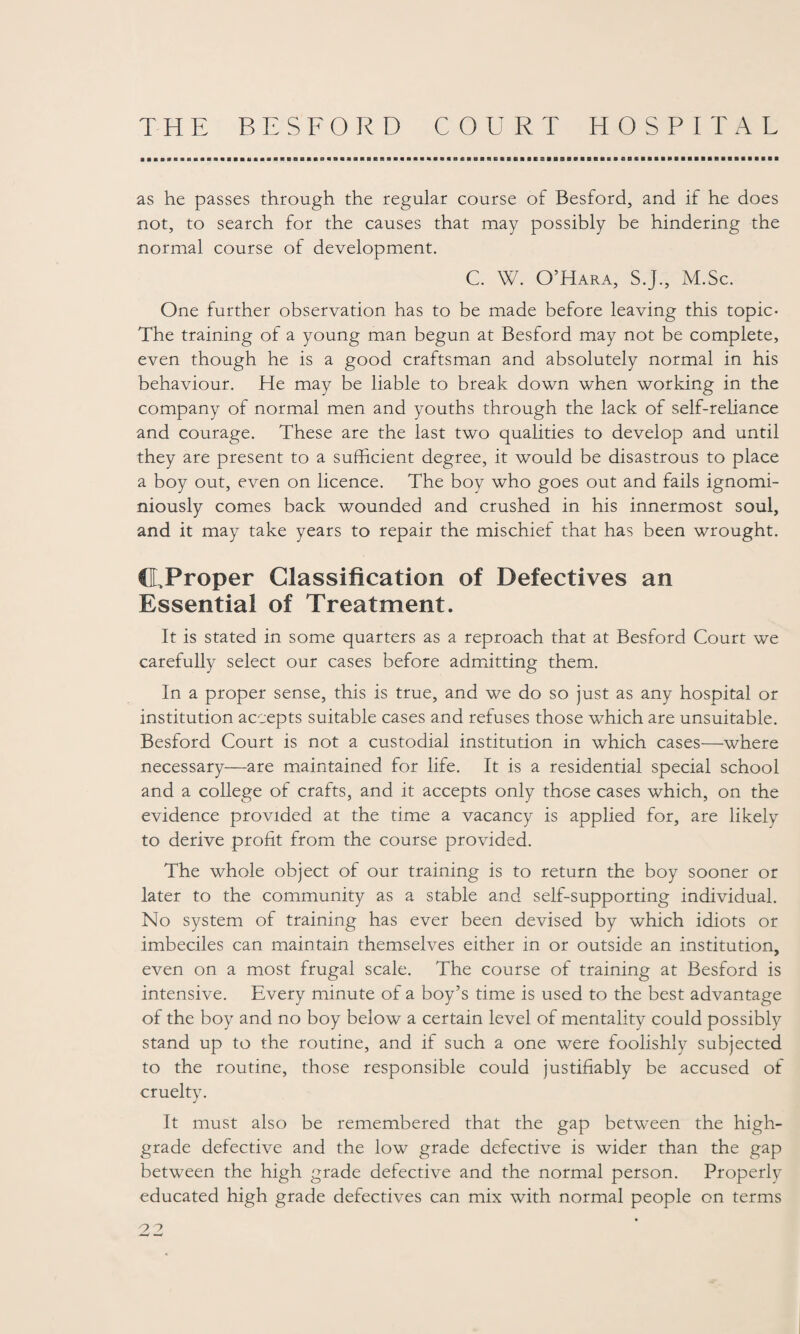 as he passes through the regular course of Besford, and if he does not, to search for the causes that may possibly be hindering the normal course of development. C. W. O’Hara, S.J., M.Sc. One further observation has to be made before leaving this topic- The training of a young man begun at Besford may not be complete, even though he is a good craftsman and absolutely normal in his behaviour. He may be liable to break down when working in the company of normal men and youths through the lack of self-reliance and courage. These are the last two qualities to develop and until they are present to a sufficient degree, it would be disastrous to place a boy out, even on licence. The boy who goes out and fails ignomi- niously comes back wounded and crushed in his innermost soul, and it may take years to repair the mischief that has been wrought. ©.Proper Glassification of Defectives an Essential of Treatment. It is stated in some quarters as a reproach that at Besford Court we carefully select our cases before admitting them. In a proper sense, this is true, and we do so just as any hospital or institution accepts suitable cases and refuses those which are unsuitable. Besford Court is not a custodial institution in which cases—where necessary—are maintained for life. It is a residential special school and a college of crafts, and it accepts only those cases which, on the evidence provided at the time a vacancy is applied for, are likely to derive profit from the course provided. The whole object of our training is to return the boy sooner or later to the community as a stable and self-supporting individual. No system of training has ever been devised by which idiots or imbeciles can maintain themselves either in or outside an institution, even on a most frugal scale. The course of training at Besford is intensive. Every minute of a boy’s time is used to the best advantage of the boy and no boy below a certain level of mentality could possibly stand up to the routine, and if such a one were foolishly subjected to the routine, those responsible could justifiably be accused of cruelty. It must also be remembered that the gap between the high- grade defective and the low grade defective is wider than the gap between the high grade defective and the normal person. Properly educated high grade defectives can mix with normal people on terms