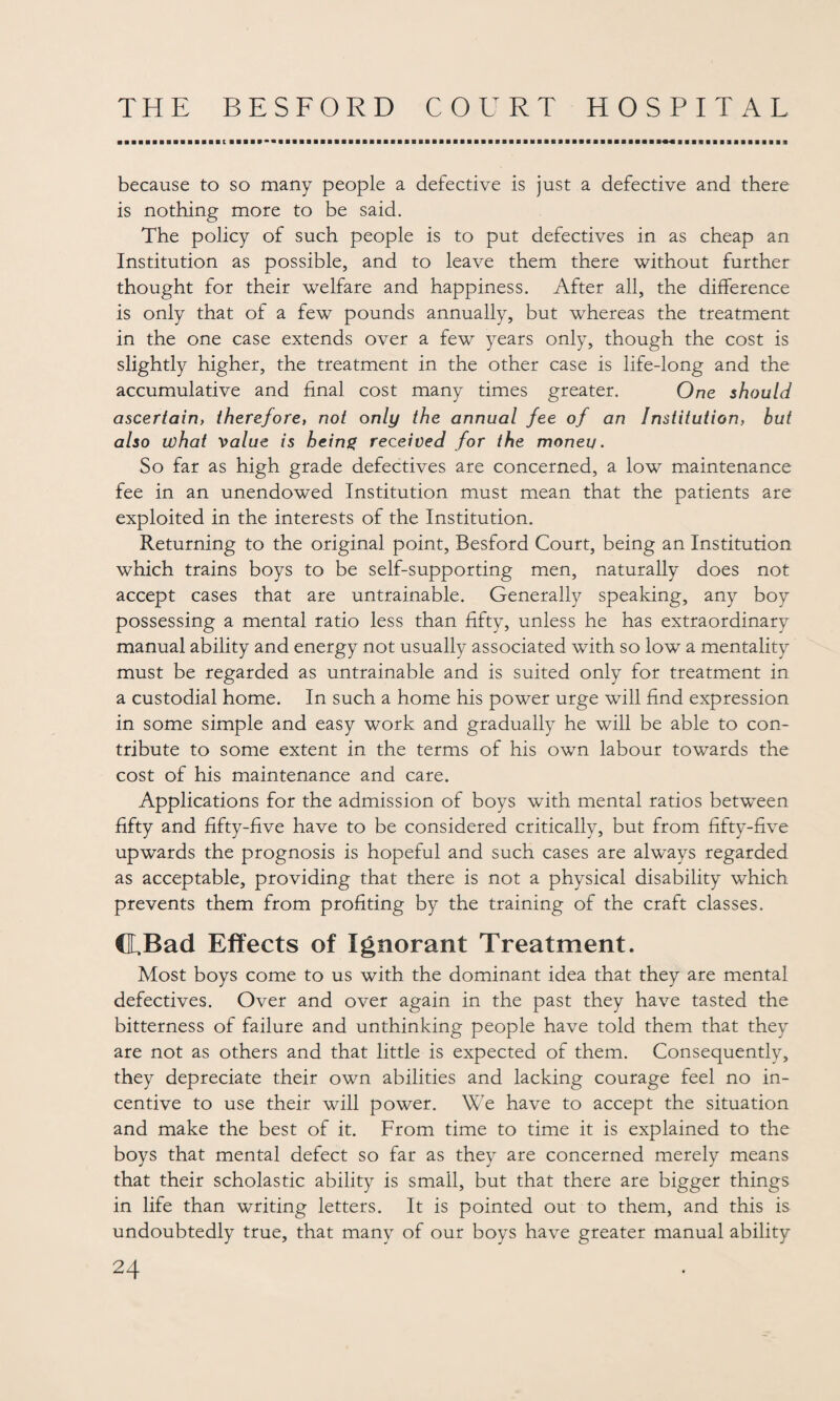 because to so many people a defective is just a defective and there is nothing more to be said. The policy of such people is to put defectives in as cheap an Institution as possible, and to leave them there without further thought for their welfare and happiness. After all, the difference is only that of a few pounds annually, but whereas the treatment in the one case extends over a few years only, though the cost is slightly higher, the treatment in the other case is life-long and the accumulative and final cost many times greater. One should ascertain, therefore, not only the annual fee of an Institution, but also what value is being received for the moneu. So far as high grade defectives are concerned, a low maintenance fee in an unendowed Institution must mean that the patients are exploited in the interests of the Institution. Returning to the original point, Besford Court, being an Institution which trains boys to be self-supporting men, naturally does not accept cases that are untrainable. Generally speaking, any boy possessing a mental ratio less than fifty, unless he has extraordinary manual ability and energy not usually associated with so low a mentality must be regarded as untrainable and is suited only for treatment in a custodial home. In such a home his power urge will find expression in some simple and easy work and gradually he will be able to con¬ tribute to some extent in the terms of his own labour towards the cost of his maintenance and care. Applications for the admission of boys with mental ratios between fifty and fifty-five have to be considered critically, but from fifty-five upwards the prognosis is hopeful and such cases are always regarded as acceptable, providing that there is not a physical disability which prevents them from profiting by the training of the craft classes. ©.Bad Effects of Ignorant Treatment. Most boys come to us with the dominant idea that they are mental defectives. Over and over again in the past they have tasted the bitterness of failure and unthinking people have told them that they are not as others and that little is expected of them. Consequently, they depreciate their own abilities and lacking courage feel no in¬ centive to use their will power. We have to accept the situation and make the best of it. From time to time it is explained to the boys that mental defect so far as they are concerned merely means that their scholastic ability is small, but that there are bigger things in life than writing letters. It is pointed out to them, and this is undoubtedly true, that many of our boys have greater manual ability