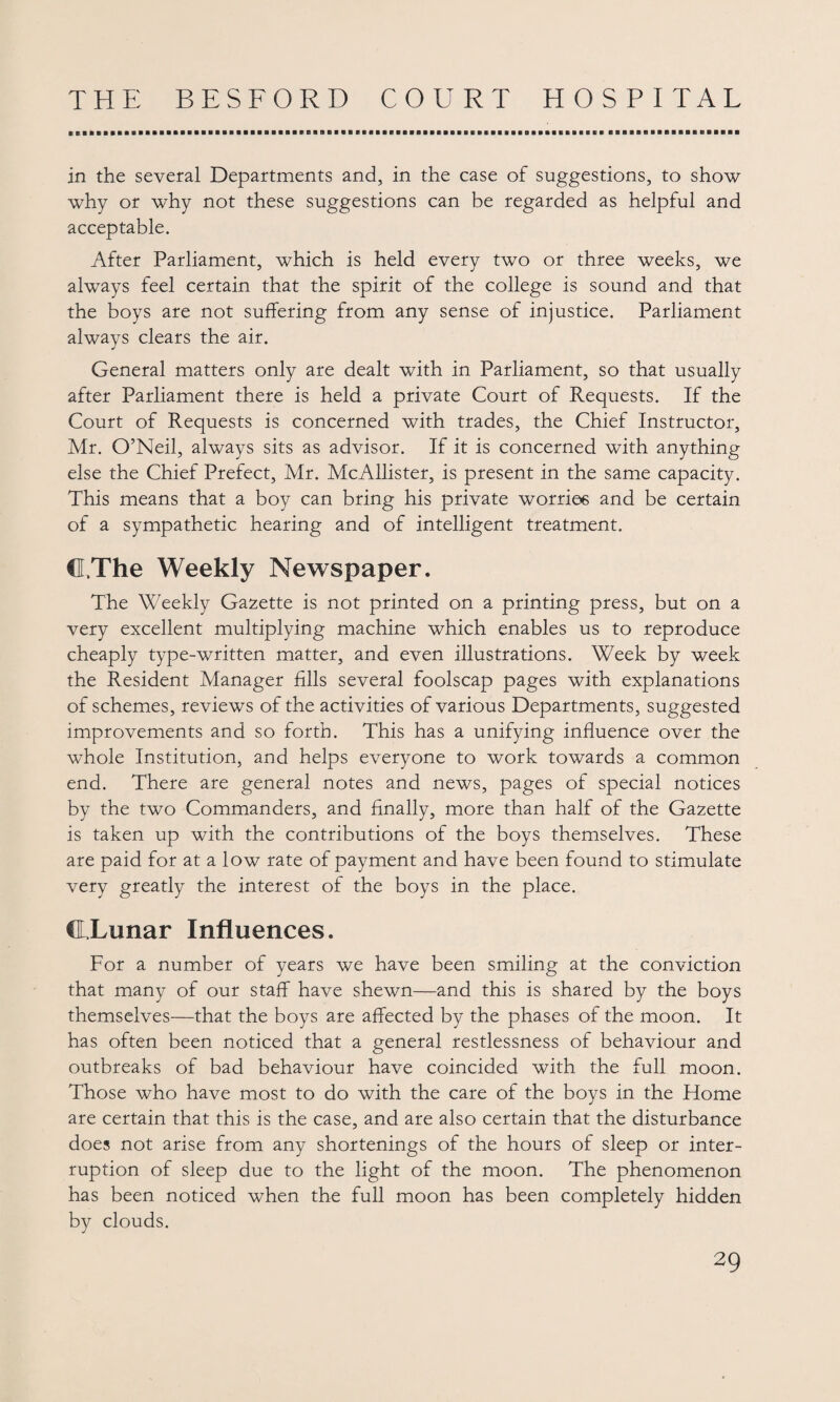 in the several Departments and, in the case of suggestions, to show why or why not these suggestions can be regarded as helpful and acceptable. After Parliament, which is held every two or three weeks, we always feel certain that the spirit of the college is sound and that the boys are not suffering from any sense of injustice. Parliament always clears the air. General matters only are dealt with in Parliament, so that usually after Parliament there is held a private Court of Requests. If the Court of Requests is concerned with trades, the Chief Instructor, Mr. O’Neil, always sits as advisor. If it is concerned with anything else the Chief Prefect, Mr. McAllister, is present in the same capacity. This means that a boy can bring his private worries and be certain of a sympathetic hearing and of intelligent treatment. CLThe Weekly Newspaper. The Weekly Gazette is not printed on a printing press, but on a very excellent multiplying machine which enables us to reproduce cheaply type-written matter, and even illustrations. Week by week the Resident Manager fills several foolscap pages with explanations of schemes, reviews of the activities of various Departments, suggested improvements and so forth. This has a unifying influence over the whole Institution, and helps everyone to work towards a common end. There are general notes and news, pages of special notices by the two Commanders, and finally, more than half of the Gazette is taken up with the contributions of the boys themselves. These are paid for at a low rate of payment and have been found to stimulate very greatly the interest of the boys in the place. CLLunar Influences. For a number of years we have been smiling at the conviction that many of our staff have shewn—and this is shared by the boys themselves—that the boys are affected by the phases of the moon. It has often been noticed that a general restlessness of behaviour and outbreaks of bad behaviour have coincided with the full moon. Those who have most to do with the care of the boys in the Home are certain that this is the case, and are also certain that the disturbance does not arise from any shortenings of the hours of sleep or inter¬ ruption of sleep due to the light of the moon. The phenomenon has been noticed when the full moon has been completely hidden by clouds.