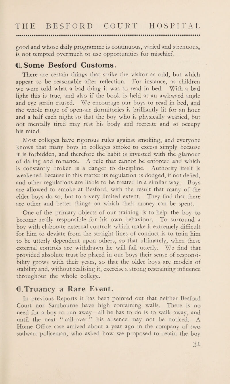 good and whose daily programme is continuous, varied and strenuous, is not tempted overmuch to use opportunities for mischief. CL Some Besford Customs. There are certain things that strike the visitor as odd, but which appear to be reasonable after reflection. For instance, as children we were told what a bad thing it was to read in bed. With a bad light this is true, and also if the book is held at an awkward angle and eye strain caused. We encourage our boys to read in bed, and the whole range of open-air dormitories is brilliantly lit for an hour and a half each night so that the boy who is physically wearied, but not mentally tired may rest his body and recreate and so occupy his mind. Most colleges have rigorous rules against smoking, and everyone knows that many boys in colleges smoke to excess simply because it is forbidden, and therefore the habit is invested with the glamour of daring and romance. A rule that cannot be enforced and which is constantly broken is a danger to discipline. Authority itself is weakened because in this matter its regulation is dodged, if not defied, and other regulations are liable to be treated in a similar way. Boys are allowed to smoke at Besford, with the result that many of the elder boys do so, but to a very limited extent. They find that there are other and better things on which their money can be spent. One of the primary objects of our training is to help the boy to become really responsible for his own behaviour. To surround a boy with elaborate external controls which make it extremely difficult for him to deviate from the straight lines of conduct is to train him to be utterly dependent upon others, so that ultimately, when these external controls are withdrawn he will fail utterly. We find that provided absolute trust be placed in our boys their sense of responsi¬ bility grows with their years, so that the older boys are models of stability and, without realising it, exercise a strong restraining influence throughout the whole college. d. Truancy a Rare Event. In previous Reports it has been pointed out that neither Besford Court nor Sambourne have high containing walls. There is no need for a boy to run away—all he has to do is to walk away, and until the next “ call-over ” his absence may not be noticed. A Home Office case arrived about a year ago in the company of two stalwart policeman, who asked how we proposed to retain the boy