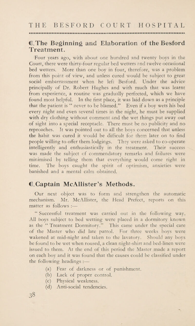 CL, The Beginning and Elaboration of the Besford Treatment. Four years ago, with about one hundred and twenty boys in the Court, there were thirty-four regular bed wetters 2nd twelve occasional bed wetters. More than one boy in four, therefore, was a problem from this point of view, and unless cured would be subject to great social embarrassment when he left Besford. Under the advice principally of Dr. Robert Hughes and with much that was learnt from experience, a routine was gradually perfected, which we have found most helpful. In the first place, it was laid down as a principle that the patient is “ never to be blamed.” Even if a boy wets his bed every night and even several times in the night, he must be supplied with dry clothing without comment and the wet things put away out of sight into a special receptacle. There must be no publicity and no reproaches. It was pointed out to all the boys concerned that unless the habit was cured it would be difficult for them later on to find people willing to offer them lodgings. They were asked to co-operate intelligently and enthusiastically in the treatment. Their success was made the subject of commendatory remarks and failures were minimised by telling them that everything would come right in time. The boys caught the spirit of optimism, anxieties were banished and a mental calm obtained. d. Captain McAllister’s Methods. Our next object was to form and strengthen the automatic mechanism. Mr. McAllister, the Head Prefect, reports on this matter as follows :— “ Successful treatment was carried out in the following way. All boys subject to bed wetting were placed in a dormitory known as the “ Treatment Dormitory.” This came under the special care of the Master who did late patrol. For three weeks boys were wakened at mid-night and taken to the lavatory. Should any boys be found to be wet when roused, a clean night-shirt and bed-linen were issued to them. At the end of this period the Master made a report on each boy and it was found that the causes could be classified under the following headings :— (a) Fear of darkness or of punishment. (b) Lack of proper control. (c) Physical weakness. (d) Anti-social tendencies.