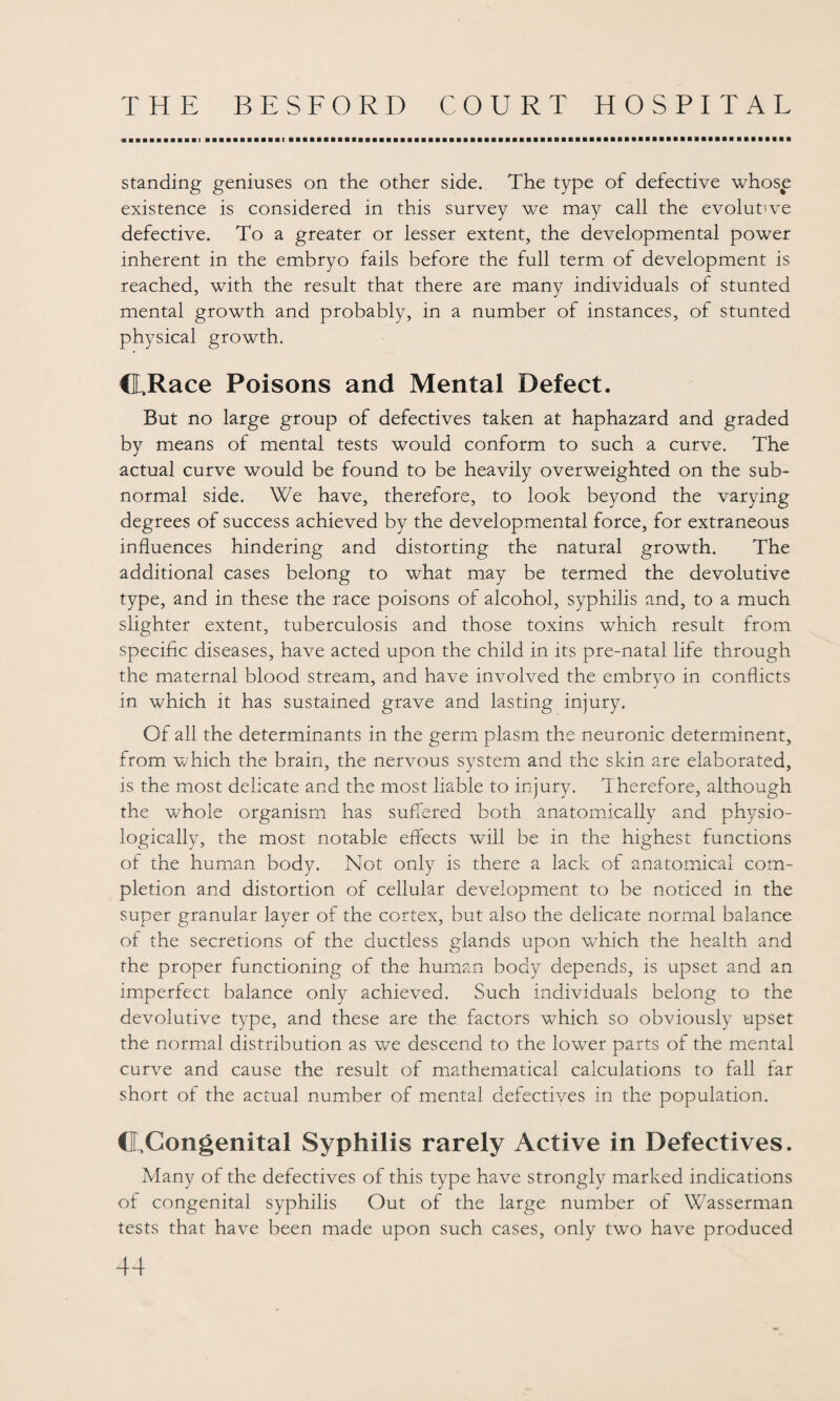 standing geniuses on the other side. The type of defective whose existence is considered in this survey we may call the evolutive defective. To a greater or lesser extent, the developmental power inherent in the embryo fails before the full term of development is reached, with the result that there are many individuals of stunted mental growth and probably, in a number of instances, of stunted physical growth. CEJRace Poisons and Mental Defect. But no large group of defectives taken at haphazard and graded by means of mental tests would conform to such a curve. The actual curve would be found to be heavily overweighted on the sub¬ normal side. We have, therefore, to look beyond the varying degrees of success achieved by the developmental force, for extraneous influences hindering and distorting the natural growth. The additional cases belong to what may be termed the devolutive type, and in these the race poisons of alcohol, syphilis and, to a much slighter extent, tuberculosis and those toxins which result from specific diseases, have acted upon the child in its pre-natal life through the maternal blood stream, and have involved the embryo in conflicts in which it has sustained grave and lasting injury. Of all the determinants in the germ plasm the neuronic determinent, from which the brain, the nervous system and the skin are elaborated, is the most delicate and the most liable to injury. Therefore, although the whole organism has suffered both anatomically and physio¬ logically, the most notable effects will be in the highest functions of the human body. Not only is there a lack of anatomical com¬ pletion and distortion of cellular development to be noticed in the super granular layer of the cortex, but also the delicate normal balance of the secretions of the ductless glands upon which the health and the proper functioning of the human body depends, is upset and an imperfect balance only achieved. Such individuals belong to the devolutive type, and these are the factors which so obviously upset the normal distribution as we descend to the lower parts of the mental curve and cause the result of mathematical calculations to fall far short of the actual number of mental defectives in the population. CLCongenital Syphilis rarely Active in Defectives. Many of the defectives of this type have strongly marked indications of congenital syphilis Out of the large number of Wasserman tests that have been made upon such cases, only two have produced