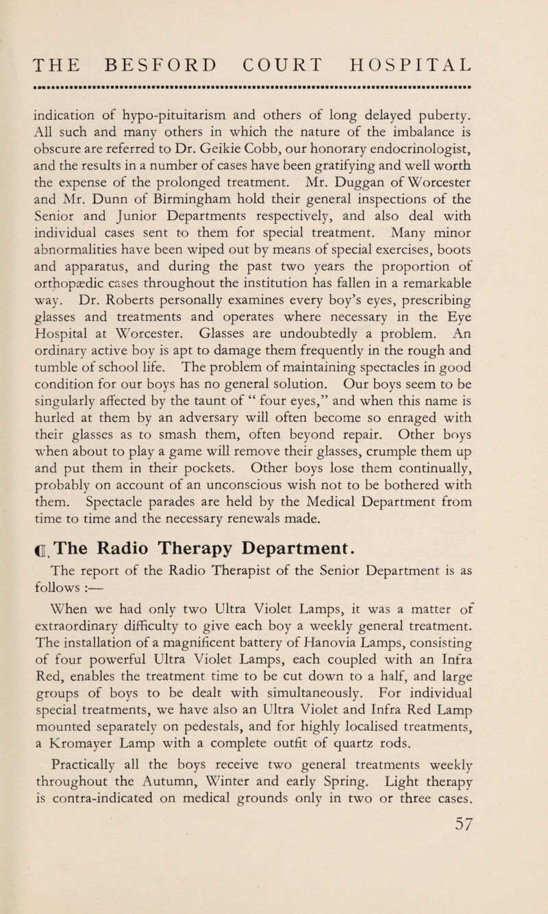 indication of hypo-pituitarism and others of long delayed puberty. All such and many others in which the nature of the imbalance is obscure are referred to Dr. Geikie Cobb, our honorary endocrinologist, and the results in a number of cases have been gratifying and well worth the expense of the prolonged treatment. Mr. Duggan of Worcester and Mr. Dunn of Birmingham hold their general inspections of the Senior and Junior Departments respectively, and also deal with individual cases sent to them for special treatment. Many minor abnormalities have been wiped out by means of special exercises, boots and apparatus, and during the past two years the proportion of orthopaedic cases throughout the institution has fallen in a remarkable way. Dr. Roberts personally examines every boy’s eyes, prescribing glasses and treatments and operates where necessary in the Eye Hospital at Worcester. Glasses are undoubtedly a problem. An ordinary active boy is apt to damage them frequently in the rough and tumble of school life. The problem of maintaining spectacles in good condition for our boys has no general solution. Our boys seem to be singularly affected by the taunt of “ four eyes,” and when this name is hurled at them by an adversary will often become so enraged with their glasses as to smash them, often beyond repair. Other boys when about to play a game will remove their glasses, crumple them up and put them in their pockets. Other boys lose them continually, probably on account of an unconscious wish not to be bothered with them. Spectacle parades are held by the Medical Department from time to time and the necessary renewals made. d.The Radio Therapy Department. The report of the Radio Therapist of the Senior Department is as follows :— When we had only two Ultra Violet Lamps, it was a matter of extraordinary difficulty to give each boy a weekly general treatment. The installation of a magnificent battery of Hanovia Lamps, consisting of four powerful Ultra Violet Lamps, each coupled with an Infra Red, enables the treatment time to be cut down to a half, and large groups of boys to be dealt with simultaneously. For individual special treatments, we have also an Ultra Violet and Infra Red Lamp mounted separately on pedestals, and for highly localised treatments, a Kromayer Lamp with a complete outfit of quartz rods. Practically all the boys receive two general treatments weekly throughout the Autumn, Winter and early Spring. Light therapy is contra-indicated on medical grounds only in two or three cases.