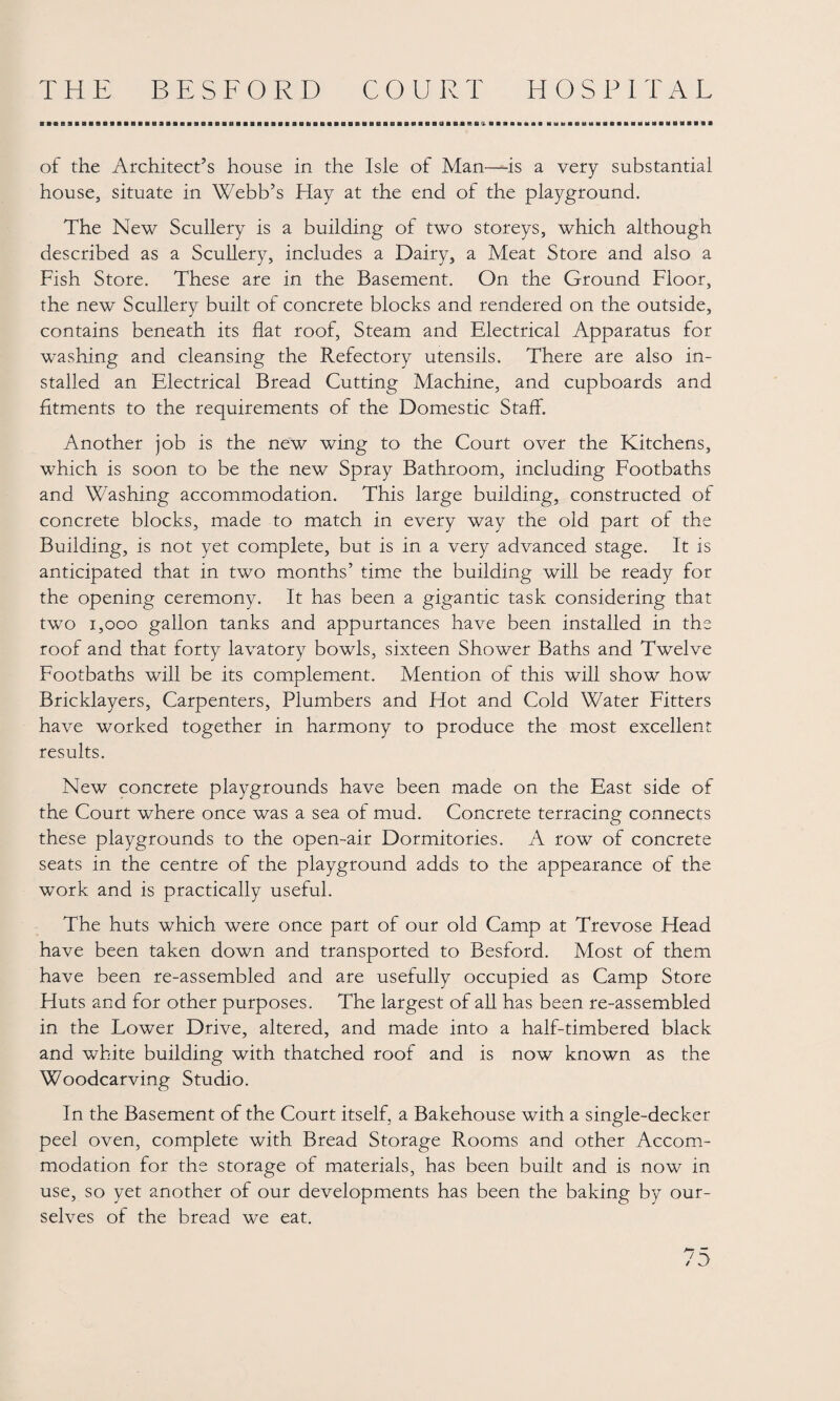■ ■* BiBBBBBiaiiaaBsiiBB9aaaaaaaiHiRiiMiiiaaaaaBaiiiaBRB(iiBnaaBBiiBaaaaBaBiaaauaauiiiiaaaaiaiiHaitiHHBia« of the Architect’s house in the Isle of Man—is a very substantial house, situate in Webb’s Hay at the end of the playground. The New Scullery is a building of two storeys, which although described as a Scullery, includes a Dairy, a Meat Store and also a Fish Store. These are in the Basement. On the Ground Floor, the new Scullery built of concrete blocks and rendered on the outside, contains beneath its flat roof. Steam and Electrical Apparatus for washing and cleansing the Refectory utensils. There are also in¬ stalled an Electrical Bread Cutting Machine, and cupboards and fitments to the requirements of the Domestic Staff. Another job is the new wing to the Court over the Kitchens, which is soon to be the new Spray Bathroom, including Footbaths and Washing accommodation. This large building, constructed of concrete blocks, made to match in every way the old part of the Building, is not yet complete, but is in a very advanced stage. It is anticipated that in two months’ time the building will be ready for the opening ceremony. It has been a gigantic task considering that two 1,000 gallon tanks and appurtances have been installed in the roof and that forty lavatory bowls, sixteen Shower Baths and Twelve Footbaths will be its complement. Mention of this will show how Bricklayers, Carpenters, Plumbers and Hot and Cold Water Fitters have worked together in harmony to produce the most excellent results. New concrete playgrounds have been made on the East side of the Court where once was a sea of mud. Concrete terracing connects these playgrounds to the open-air Dormitories. A row of concrete seats in the centre of the playground adds to the appearance of the work and is practically useful. The huts which were once part of our old Camp at Trevose Head have been taken down and transported to Besford. Most of them have been re-assembled and are usefully occupied as Camp Store Huts and for other purposes. The largest of all has been re-assembled in the Lower Drive, altered, and made into a half-timbered black and white building with thatched roof and is now known as the Woodcarving Studio. In the Basement of the Court itself, a Bakehouse with a single-decker peel oven, complete with Bread Storage Rooms and other Accom¬ modation for the storage of materials, has been built and is now in use, so yet another of our developments has been the baking by our¬ selves of the bread we eat.