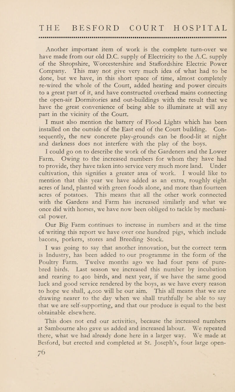 «r Another important item of work is the complete turn-over we have made from our old D.C. supply of Electricity to the A.C. supply of the Shropshire, Worcestershire and Staffordshire Electric Power Company. This may not give very much idea of what had to be done, but we have, in this short space of time, almost completely re-wired the whole of the Court, added heating and power circuits to a great part of it, and have constructed overhead mains connecting the open-air Dormitories and out-buildings with the result that we have the great convenience of being able to illuminate at will any part in the vicinity of the Court. I must also mention the battery of Flood Lights which has been installed on the outside of the East end of the Court building. Con¬ sequently, the new concrete play-grounds can be flood-lit at night and darkness does not interfere with the play of the boys. I could go on to describe the work of the Gardeners and the Lower Farm. Owing to the increased numbers for whom they have had to provide, they have taken into service very much more land. Under cultivation, this signifies a greater area of work. I would like to mention that this year we have added as an extra, roughly eight acres of land, planted with green foods alone, and more than fourteen acres of potatoes. This means that all the other work connected with the Gardens and Farm has increased similarly and what we once did with horses, we have now been obliged to tackle by mechani¬ cal power. Our Big Farm continues to increase in numbers and at the time of writing this report we have over one hundred pigs, which include bacons, porkers, stores and Breeding Stock. I was going to say that another innovation, but the correct term is Industry, has been added to our programme in the form of the Poultry Farm. Twelve months ago we had four pens of pure¬ bred birds. Last season we increased this number by incubation and rearing to 400 birds, and next year, if we have the same good luck and good service rendered by the boys, as we have every reason to hope we shall, 4,000 will be our aim. This all means that we are drawing nearer to the day when we shall truthfully be able to say that we are self-supporting, and that our produce is equal to the best obtainable elsewhere. This does not end our activities, because the increased numbers at Sambourne also gave us added and increased labour. We repeated there, what we had already done here in a larger way. We made at Besford, but erected and completed at St. Joseph’s, four large open-