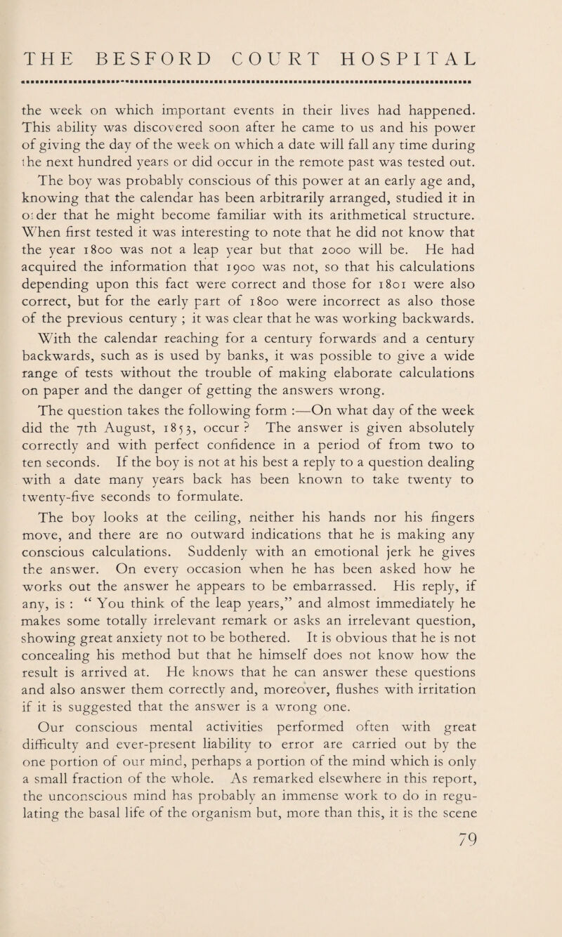 the week on which important events in their lives had happened. This ability was discovered soon after he came to us and his power of giving the day of the week on which a date will fall any time during the next hundred years or did occur in the remote past was tested out. The boy was probably conscious of this power at an early age and, knowing that the calendar has been arbitrarily arranged, studied it in older that he might become familiar with its arithmetical structure. When first tested it was interesting to note that he did not know that the year 1800 was not a leap year but that 2000 will be. He had acquired the information that 1900 was not, so that his calculations depending upon this fact were correct and those for 1801 were also correct, but for the early part of 1800 were incorrect as also those of the previous century ; it was clear that he was working backwards. With the calendar reaching for a century forwards and a century backwards, such as is used by banks, it was possible to give a wide range of tests without the trouble of making elaborate calculations on paper and the danger of getting the answers wrong. The question takes the following form :—On what day of the week did the 7th August, 1853, occur? The answer is given absolutely correctly arid with perfect confidence in a period of from two to ten seconds. If the boy is not at his best a reply to a question dealing with a date many years back has been known to take twenty to twenty-five seconds to formulate. The boy looks at the ceiling, neither his hands nor his fingers move, and there are no outward indications that he is making any conscious calculations. Suddenly with an emotional jerk he gives the answer. On every occasion when he has been asked how he works out the answer he appears to be embarrassed. His reply, if any, is : “ You think of the leap years,” and almost immediately he makes some totally irrelevant remark or asks an irrelevant question, showing great anxiety not to be bothered. It is obvious that he is not concealing his method but that he himself does not know how the result is arrived at. He knows that he can answer these questions and also answer them correctly and, moreover, flushes with irritation if it is suggested that the answer is a wrong one. Our conscious mental activities performed often with great difficulty and ever-present liability to error are carried out by the one portion of our mind, perhaps a portion of the mind which is only a small fraction of the whole. As remarked elsewhere in this report, the unconscious mind has probably an immense work to do in regu¬ lating the basal life of the organism but, more than this, it is the scene