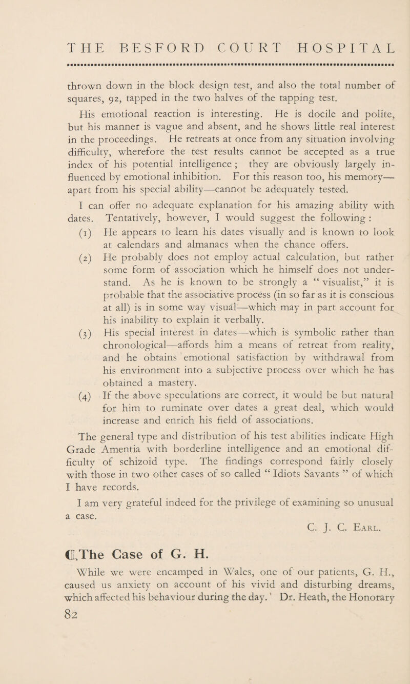 thrown down in the block design test, and also the total number of squares, 92, tapped in the two halves of the tapping test. His emotional reaction is interesting. He is docile and polite, but his manner is vague and absent, and he shows little real interest in the proceedings. He retreats at once from any situation involving difficulty, wherefore the test results cannot be accepted as a true index of his potential intelligence ; they are obviously largely in¬ fluenced by emotional inhibition. For this reason too, his memory— apart from his special ability—cannot be adequately tested. I can offer no adequate explanation for his amazing ability with dates. Tentatively, however, I would suggest the following : (1) He appears to learn his dates visually and is known to look at calendars and almanacs when the chance offers. (2) He probably does not employ actual calculation, but rather some form of association which he himself does not under¬ stand. As he is known to be strongly a “ visualist,” it is probable that the associative process (in so far as it is conscious at all) is in some way visual—which may in part account for his inability to explain it verbally. (3) His special interest in dates—which is symbolic rather than chronological—affords him a means of retreat from reality, and he obtains emotional satisfaction by withdrawal from his environment into a subjective process over which he has obtained a mastery. (4) If the above speculations are correct, it would be but natural for him to ruminate over dates a great deal, which would increase and enrich his field of associations. The general type and distribution of his test abilities indicate High Grade Amentia with borderline intelligence and an emotional dif¬ ficulty of schizoid type. The findings correspond fairly closely with those in two other cases of so called “ Idiots Savants ” of which I have records. I am very grateful indeed for the privilege of examining so unusual a case. C. J. G Earl. CLThe Case of G. H. While we were encamped in Wales, one of our patients, G. H., caused us anxiety on account of his vivid and disturbing dreams, which affected his behaviour during the day. ’ Dr. Heath, the Honorary