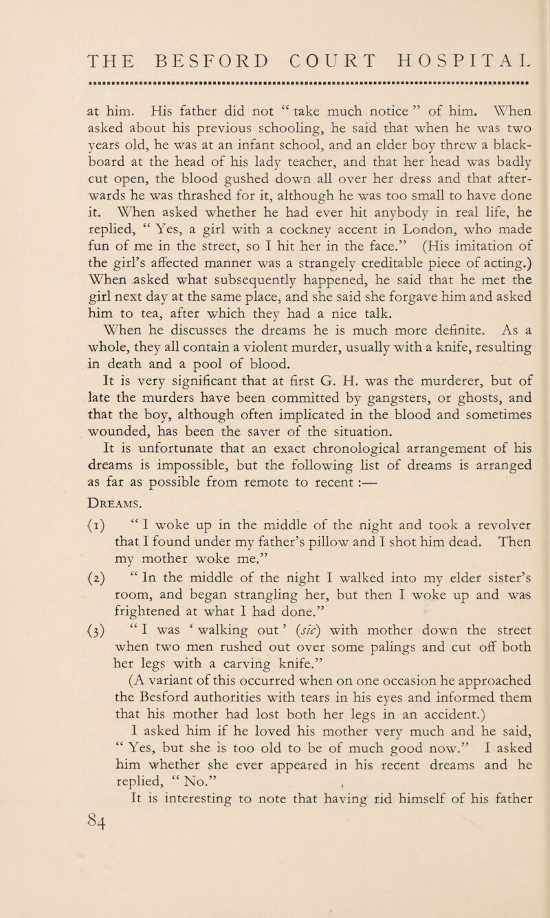 at him. His father did not “ take much notice ” of him. When asked about his previous schooling, he said that when he was two years old, he was at an infant school, and an elder boy threw a black¬ board at the head of his lady teacher, and that her head was badly cut open, the blood gushed down all over her dress and that after¬ wards he was thrashed for it, although he was too small to have done it. When asked whether he had ever hit anybody in real life, he replied, “ Yes, a girl with a cockney accent in London, who made fun of me in the street, so I hit her in the face.” (His imitation of the girl’s affected manner was a strangely creditable piece of acting.) When asked what subsequently happened, he said that he met the girl next day at the same place, and she said she forgave him and asked him to tea, after which they had a nice talk. When he discusses the dreams he is much more definite. As a whole, they all contain a violent murder, usually with a knife, resulting in death and a pool of blood. It is very significant that at first G. H. was the murderer, but of late the murders have been committed by gangsters, or ghosts, and that the boy, although often implicated in the blood and sometimes wounded, has been the saver of the situation. It is unfortunate that an exact chronological arrangement of his dreams is impossible, but the following list of dreams is arranged as far as possible from remote to recent:— Dreams. (1) “I woke up in the middle of the night and took a revolver that I found under my father’s pillow and I shot him dead. Then my mother woke me.” (2) “ In the middle of the night I walked into my elder sister’s room, and began strangling her, but then I woke up and wa-s frightened at what I had done.” (3) “ I was ‘ walking out ’ {sic) with mother down the street when two men rushed out over some palings and cut off both her legs with a carving knife.” (A variant of this occurred when on one occasion he approached the Besford authorities with tears in his eyes and informed them that his mother had lost both her legs in an accident.) I asked him if he loved his mother very much and he said, “ Yes, but she is too old to be of much good now.” I asked him whether she ever appeared in his recent dreams and he replied, “ No.” It is interesting to note that having rid himself of his father
