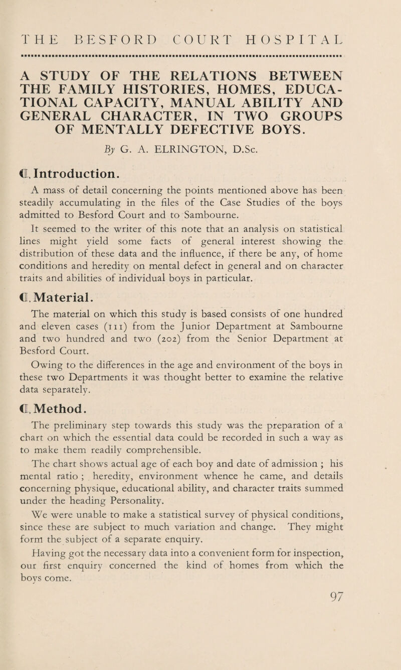 A STUDY OF THE RELATIONS BETWEEN THE FAMILY HISTORIES, HOMES, EDUCA¬ TIONAL CAPACITY, MANUAL ABILITY AND GENERAL CHARACTER, IN TWO GROUPS OF MENTALLY DEFECTIVE BOYS. By G. A. ELRINGTON, D.Sc. CL. Introduction. A mass of detail concerning the points mentioned above has been steadily accumulating in the files of the Case Studies of the boys admitted to Besford Court and to Sambourne. It seemed to the writer of this note that an analysis on statistical lines might yield some facts of general interest showing the distribution of these data and the influence, if there be any, of home conditions and heredity on mental defect in general and on character traits and abilities of individual boys in particular. d. Material. The material on which this study is based consists of one hundred and eleven cases (hi) from the Junior Department at Sambourne and two hundred and two (202) from the Senior Department at Besford Court. Owing to the differences in the age and environment of the boys in these two Departments it was thought better to examine the relative data separately. C Method. The preliminary step towards this study was the preparation of a chart on which the essential data could be recorded in such a way as to make them readily comprehensible. The chart shows actual age of each boy and date of admission ; his mental ratio ; heredity, environment whence he came, and details concerning physique, educational ability, and character traits summed under the heading Personality. We were unable to make a statistical survey of physical conditions, since these are subject to much variation and change. They might form the subject of a separate enquiry. Having got the necessary data into a convenient form for inspection, our first enquiry concerned the kind of homes from which the JL j boys come.