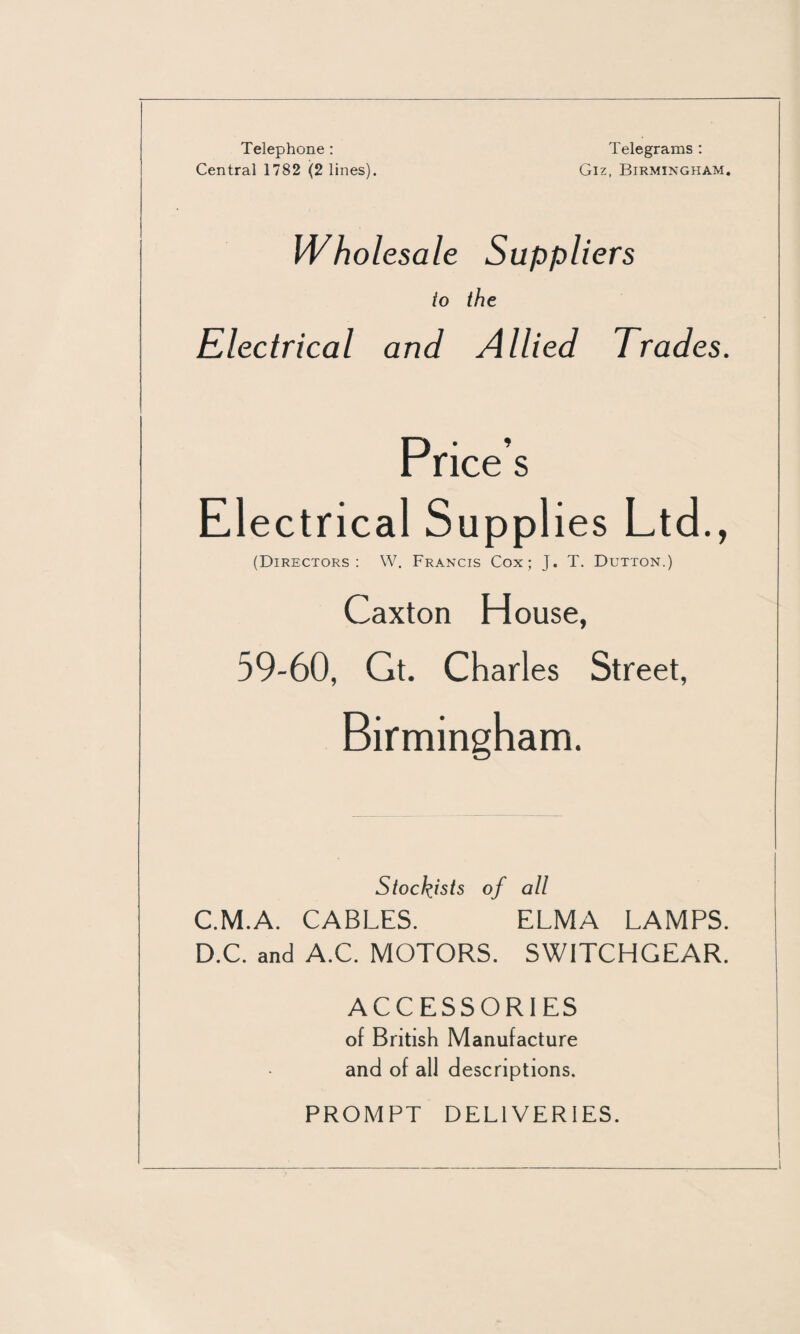 Telephone : Central 1782 (2 lines). Telegrams : Giz, Birmingham. Wholesale Suppliers io the Electrical and Allied Trades. Price’s Electrical Supplies Ltd., (Directors: W. Francis Cox; J. T. Dutton.) Caxton House, 59-60, Gt. Charles Street, Birmingham. Stockists of all C. M.A. CABLES. ELMA LAMPS. D. C. and A.C. MOTORS. SWITCHGEAR. ACCESSORIES of British Manufacture and of all descriptions. PROMPT DELIVERIES.