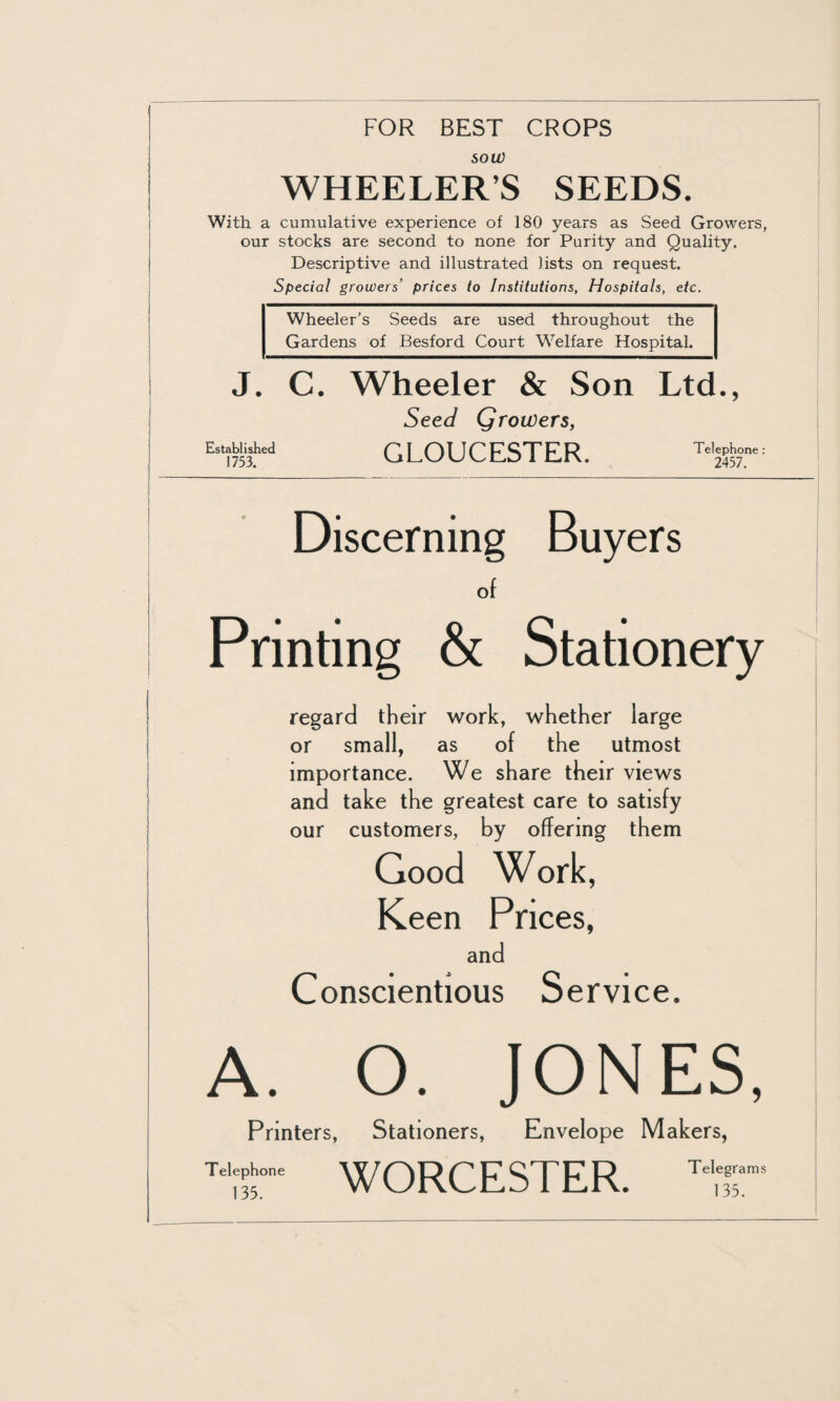 FOR BEST CROPS sou) WHEELER’S SEEDS. With a cumulative experience of 180 years as Seed Growers, our stocks are second to none for Purity and Quality. Descriptive and illustrated lists on request. Special growers’ prices to Institutions, Hospitals, etc. J. • 5 Wheeler’s Seeds are used throughout the Gardens of Besford Court Welfare Hospital. C. Wheeler & Son Ltd Seed Growers, Established 1753. GLOUCESTER. Telephone: 2457. Discerning Buyers of Printing & Stationery regard their work, whether large or small, as of the utmost importance. We share their views and take the greatest care to satisfy our customers, by offering them Good Work, Keen Prices, and Conscientious Service. A. O. JONES, Printers, Stationers, Envelope Makers, Tdepun. WORCESTER. Tel,Tms