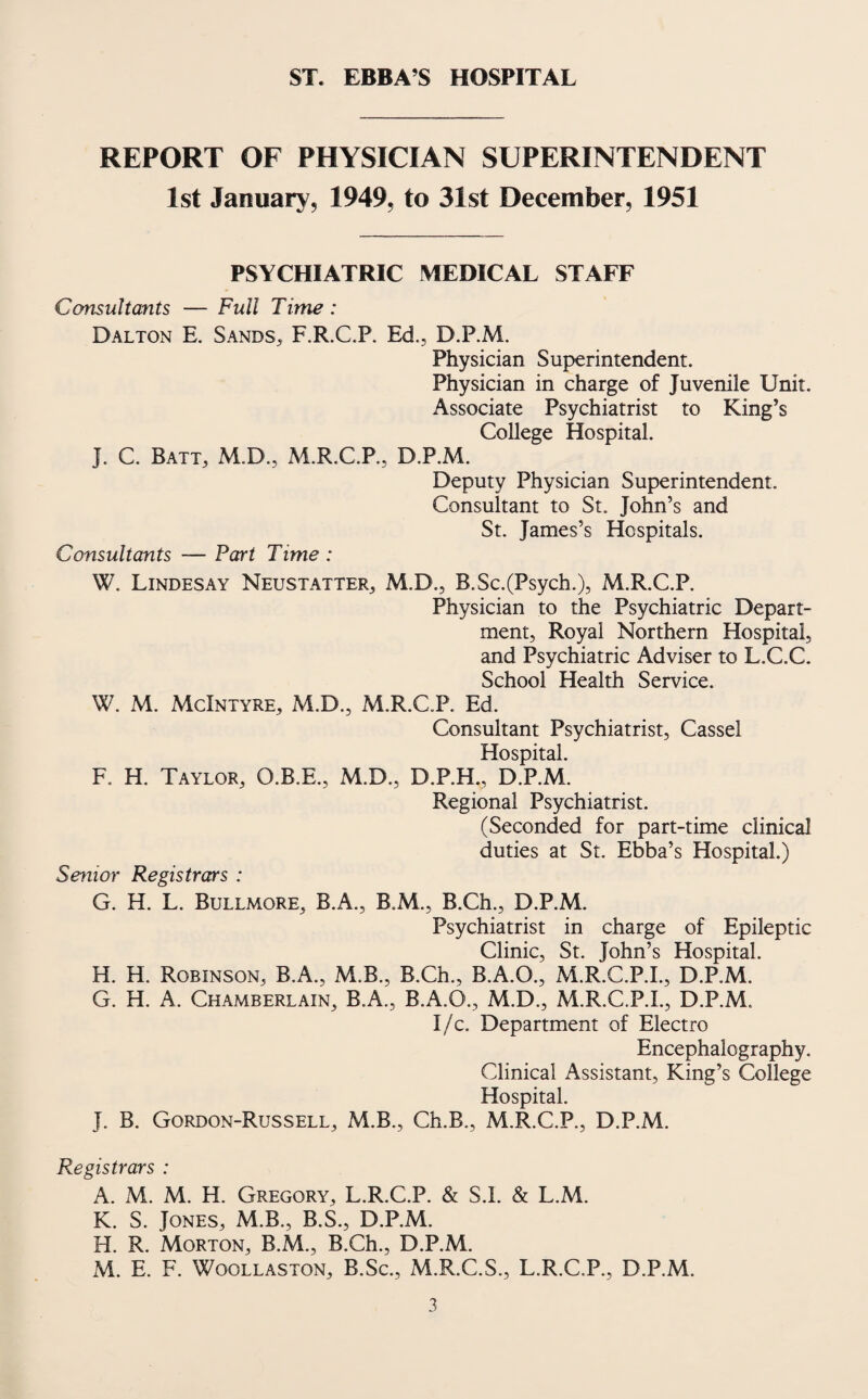 ST. EBBA’S HOSPITAL REPORT OF PHYSICIAN SUPERINTENDENT 1st January, 1949, to 31st December, 1951 PSYCHIATRIC MEDICAL STAFF Consultants — Full Time : Dalton E. Sands, F.R.C.P. Ed., D.P.M. Physician Superintendent. Physician in charge of Juvenile Unit. Associate Psychiatrist to King’s College Hospital. J. C. Batt, M.D., M.R.C.P., D.P.M. Deputy Physician Superintendent. Consultant to St. John’s and St. James’s Hospitals. Consultants — Part Time : W. Lindesay Neustatter, M.D., B.Sc.(Psych.), M.R.C.P. Physician to the Psychiatric Depart¬ ment, Royal Northern Hospital, and Psychiatric Adviser to L.C.C. School Health Service. W. M. McIntyre, M.D., M.R.C.P. Ed. Consultant Psychiatrist, Cassel Hospital. F. H. Taylor, O.B.E., M.D., D.P.H., D.P.M. Regional Psychiatrist. (Seconded for part-time clinical duties at St. Ebba’s Hospital.) Senior Registrars : G. H. L. Bullmore, B.A., B.M., B.Ch., D.P.M. Psychiatrist in charge of Epileptic Clinic, St. John’s Hospital. H. H. Robinson, B.A., M.B., B.Ch., B.A.O., M.R.C.P.I., D.P.M. G. H. A. Chamberlain, B.A., B.A.O., M.D., M.R.C.P.I., D.P.M. I/c. Department of Electro Encephalography. Clinical Assistant, King’s College Hospital. J. B. Gordon-Russell, M.B., Ch.B., M.R.C.P., D.P.M. Registrars : A. M. M. H. Gregory, L.R.C.P. & S.l. & L.M. K. S. Jones, M.B., B.S., D.P.M. H. R. Morton, B.M., B.Ch., D.P.M. M. E. F. Woollaston, B.Sc., M.R.C.S., L.R.C.P., D.P.M.