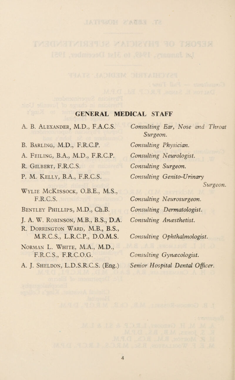 GENERAL MEDICAL STAFF A. B. Alexander, M.D., F.A.C.S. B. Barling, M.D., F.R.C.P. A. Feiling, B.A., M.D., F.R.C.P. R. Gilbert, F.R.C.S. P. M. Kelly, B.A., F.R.C.S. Wylie McKissock, O.B.E., M.S., F.R.C.S. Bentley Phillips, M.D., Ch.B. J. A. W. Robinson, M.B., B.S., D.A. R. Dorrington Ward, M.B., B.S., M.R.C.S., L.R.C.P., D.O.M.S. Norman L. White, M.A., M.D., F.R.C.S., F.R.C.O.G. A. J. Sheldon, L.D.S.R.C.S. (Eng.) Consulting Ear, Nose and Throat Surgeon. Consulting Physician. Consulting Neurologist. Consulting Surgeon. Consulting Genito-Urinary Surgeon. Consulting Neurosurgeon. Consulting Dermatologist. Consulting Anaesthetist. Consulting Ophthalmologist. Consulting Gyncecologist. Senior Hospital Dental Officer.