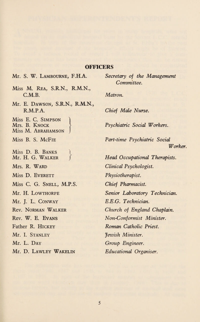 OFFICERS Mr. S. W. Lambourne, F.H.A. Miss M. Rea, S.R.N., R.M.N., C.M.B. Mr. E. Dawson, S.R.N., R.M.N. R.M.P.A. Miss E. C. Simpson Mrs. B. Knock Miss M. Abrahamson Miss B. S. McFie Miss D. B. Banks \ Mr. H. G. Walker / Mrs. R. Ward Miss D. Everett Miss C. G. Snell, M.P.S. Mr. H. Lowthorpe Mr. J. L. Conway Rev. Norman Walker Rev. W. E. Evans Father R. Hickey Mr. I. Stanley Mr. L. Day Mr. D. Lawley Wakelin Secretary of the Management Committee. Matron. Chief Male Nurse. Psychiatric Social Workers. Part-time Psychiatric Social Worker. Head Occupational Therapists. Clinical Psychologist. Physiotherapist. Chief Pharmacist. Senior Laboratory Technician. E.E.G. Technician. Church of England Chaplain. Non-Conformist Minister. Roman Catholic Priest. Jewish Minister. Group Engineer. Educational Organiser.