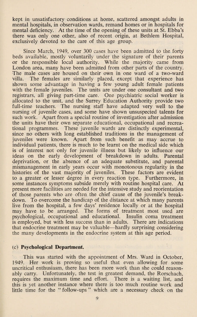 kept in unsatisfactory conditions at home, scattered amongst adults in mental hospitals, in observation wards, remand homes or in hospitals for mental deficiency. At the time of the opening of these units at St. Ebba’s there was only one other, also of recent origin, at Bethlem Hospital, exclusively devoted to the care of this age group. Since March, 1949, over 300 cases have been admitted to the forty beds available, mostly voluntarily under the signature of their parents or the responsible local authority. While the majority came from London area, many have been admitted from other parts of the country. The male cases are housed on their own in one ward of a two-ward villa. The females are similarly placed, except that experience has shown some advantage in having a few young adult female patients with the female juveniles. The units are under one consultant and two registrars, all giving part-time care. One psychiatric social worker is allocated to the unit, and the Surrey Education Authority provide two full-time teachers. The nursing staff have adapted very well to the nursing of juvenile cases, and some have shown unsuspected talents for such work. Apart from a special routine of investigation after admission the units have their own separate educational, occupational and recrea¬ tional programmes. These juvenile wards are distinctly experimental, since no others with long established traditions in the management of juveniles were known. Apart from such benefit as may accrue to individual patients, there is much to be learnt on the medical side which is of interest not only for juvenile illness but likely to influence our ideas on the early development of breakdown in adults. Parental deprivation, or the absence of an adequate substitute, and parental mismanagement in early years occur with monotonous regularity in the histories of the vast majority of juveniles. These factors are evident to a greater or lesser degree in every reaction type. Furthermore, in some instances symptoms subside merely with routine hospital care. At present more facilities are needed for the intensive study and reorientation of those parents who are often the chief cause of the juvenile’s break¬ down. To overcome the handicap of the distance at which many parents live from the hospital, a few days’ residence locally or at the hospital may have to be arranged. The forms of treatment most used are psychological, occupational and educational. Insulin coma treatment is employed, but with less success than in adults. There are indications that endocrine treatment may be valuable—hardly surprising considering the many developments in the endocrine system at this age period. (c) Psychological Department. This was started with the appointment of Mrs. Ward in October, 1949. Her work is proving so useful that even allowing for some uncritical enthusiasm, there has been more work than she could reason¬ ably carry. Unfortunately, the test in greatest demand, the Rorschach, requires the maximum time and effort. There is a waiting list, and this is yet another instance where there is too much routine work and little time for the “ follow-ups ” which are a necessary check on the