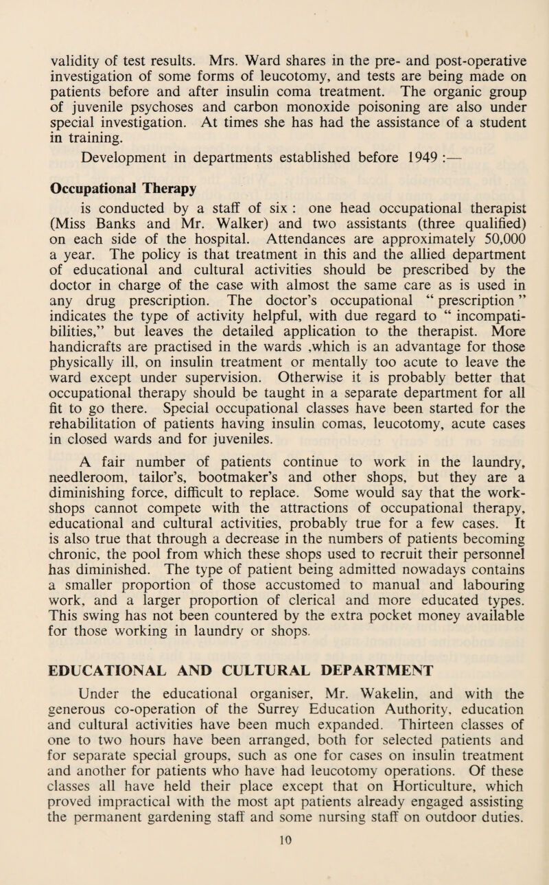 validity of test results. Mrs. Ward shares in the pre- and post-operative investigation of some forms of leucotomy, and tests are being made on patients before and after insulin coma treatment. The organic group of juvenile psychoses and carbon monoxide poisoning are also under special investigation. At times she has had the assistance of a student in training. Development in departments established before 1949 :— Occupational Therapy is conducted by a staff of six : one head occupational therapist (Miss Banks and Mr. Walker) and two assistants (three qualified) on each side of the hospital. Attendances are approximately 50,000 a year. The policy is that treatment in this and the allied department of educational and cultural activities should be prescribed by the doctor in charge of the case with almost the same care as is used in any drug prescription. The doctor’s occupational “ prescription ” indicates the type of activity helpful, with due regard to “ incompati¬ bilities,” but leaves the detailed application to the therapist. More handicrafts are practised in the wards ,which is an advantage for those physically ill, on insulin treatment or mentally too acute to leave the ward except under supervision. Otherwise it is probably better that occupational therapy should be taught in a separate department for all fit to go there. Special occupational classes have been started for the rehabilitation of patients having insulin comas, leucotomy, acute cases in closed wards and for juveniles. A fair number of patients continue to work in the laundry, needleroom, tailor’s, bootmaker’s and other shops, but they are a diminishing force, difficult to replace. Some would say that the work¬ shops cannot compete with the attractions of occupational therapy, educational and cultural activities, probably true for a few cases. It is also true that through a decrease in the numbers of patients becoming chronic, the pool from which these shops used to recruit their personnel has diminished. The type of patient being admitted nowadays contains a smaller proportion of those accustomed to manual and labouring work, and a larger proportion of clerical and more educated types. This swing has not been countered by the extra pocket money available for those working in laundry or shops. EDUCATIONAL AND CULTURAL DEPARTMENT Under the educational organiser, Mr. Wakelin, and with the generous co-operation of the Surrey Education Authority, education and cultural activities have been much expanded. Thirteen classes of one to two hours have been arranged, both for selected patients and for separate special groups, such as one for cases on insulin treatment and another for patients who have had leucotomy operations. Of these classes all have held their place except that on Horticulture, which proved impractical with the most apt patients already engaged assisting the permanent gardening staff and some nursing staff on outdoor duties.