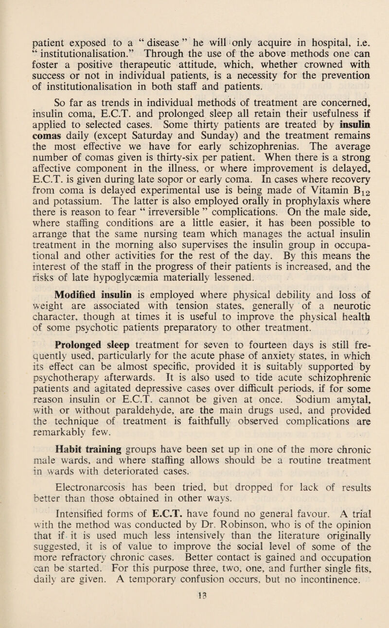 patient exposed to a “disease” he will only acquire in hospital, i.e. “ institutionalisation.” Through the use of the above methods one can foster a positive therapeutic attitude, which, whether crowned with success or not in individual patients, is a necessity for the prevention of institutionalisation in both staff and patients. So far as trends in individual methods of treatment are concerned, insulin coma, E.C.T. and prolonged sleep all retain their usefulness if applied to selected cases. Some thirty patients are treated by insulin comas daily (except Saturday and Sunday) and the treatment remains the most effective we have for early schizophrenias. The average number of comas given is thirty-six per patient. When there is a strong affective component in the illness, or where improvement is delayed, E.C.T. is given during late sopor or early coma. In cases where recovery from coma is delayed experimental use is being made of Vitamin B12 and potassium. The latter is also employed orally in prophylaxis where there is reason to fear “ irreversible ” complications. On the male side, where staffing conditions are a little easier, it has been possible to arrange that the same nursing team which manages the actual insulin treatment in the morning also supervises the insulin group in occupa¬ tional and other activities for the rest of the day. By this means the interest of the staff in the progress of their patients is increased, and the risks of late hypoglycsemia materially lessened. Modified insulin is employed where physical debility and loss of weight are associated with tension states, generally of a neurotic character, though at times it is useful to improve the physical health of some psychotic patients preparatory to other treatment. Prolonged sleep treatment for seven to fourteen days is still fre¬ quently used, particularly for the acute phase of anxiety states, in which its effect can be almost specific, provided it is suitably supported by psychotherapy afterwards. It is also used to tide acute schizophrenic patients and agitated depressive cases over difficult periods, if for some reason insulin or E.C.T. cannot be given at once. Sodium amvtal, with or without paraldehyde, are the main drugs used, and provided the technique of treatment is faithfully observed complications are remarkably few. Habit training groups have been set up in one of the more chronic male wards, and where staffing allows should be a routine treatment in wards with deteriorated cases. Electronarcosis has been tried, but dropped for lack of results better than those obtained in other ways. Intensified forms of E.C.T. have found no general favour. A trial with the method was conducted by Dr. Robinson, who is of the opinion that if it is used much less intensively than the literature originally suggested, it is of value to improve the social level of some of the more refractory chronic cases. Better contact is gained and occupation can be started. For this purpose three, two, one, and further single fits, daily are given. A temporary confusion occurs, but no incontinence.