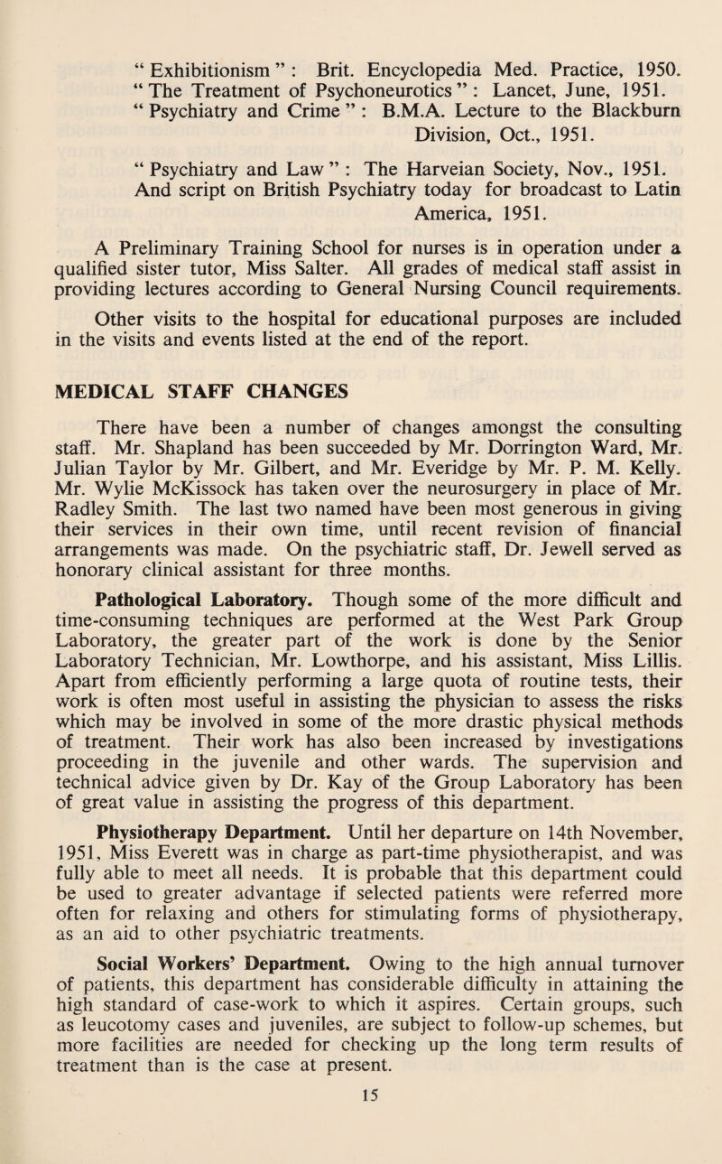 “ Exhibitionism ” : Brit. Encyclopedia Med. Practice, 1950. “The Treatment of Psychoneurotics” : Lancet, June, 1951. “ Psychiatry and Crime ” : B.M.A. Lecture to the Blackburn Division, Oct., 1951. “Psychiatry and Law” : The Harveian Society, Nov., 1951. And script on British Psychiatry today for broadcast to Latin America, 1951. A Preliminary Training School for nurses is in operation under a qualified sister tutor. Miss Salter. All grades of medical staff assist in providing lectures according to General Nursing Council requirements. Other visits to the hospital for educational purposes are included in the visits and events listed at the end of the report. MEDICAL STAFF CHANGES There have been a number of changes amongst the consulting staff. Mr. Shapland has been succeeded by Mr. Dorrington Ward, Mr. Julian Taylor by Mr. Gilbert, and Mr. Everidge by Mr. P. M. Kelly. Mr. Wylie McKissock has taken over the neurosurgery in place of Mr. Radley Smith. The last two named have been most generous in giving their services in their own time, until recent revision of financial arrangements was made. On the psychiatric staff. Dr. Jewell served as honorary clinical assistant for three months. Pathological Laboratory. Though some of the more difficult and time-consuming techniques are performed at the West Park Group Laboratory, the greater part of the work is done by the Senior Laboratory Technician, Mr. Lowthorpe, and his assistant. Miss Lillis. Apart from efficiently performing a large quota of routine tests, their work is often most useful in assisting the physician to assess the risks which may be involved in some of the more drastic physical methods of treatment. Their work has also been increased by investigations proceeding in the juvenile and other wards. The supervision and technical advice given by Dr. Kay of the Group Laboratory has been of great value in assisting the progress of this department. Physiotherapy Department. Until her departure on 14th November, 1951, Miss Everett was in charge as part-time physiotherapist, and was fully able to meet all needs. It is probable that this department could be used to greater advantage if selected patients were referred more often for relaxing and others for stimulating forms of physiotherapy, as an aid to other psychiatric treatments. Social Workers’ Department. Owing to the high annual turnover of patients, this department has considerable difficulty in attaining the high standard of case-work to which it aspires. Certain groups, such as leucotomy cases and juveniles, are subject to follow-up schemes, but more facilities are needed for checking up the long term results of treatment than is the case at present.