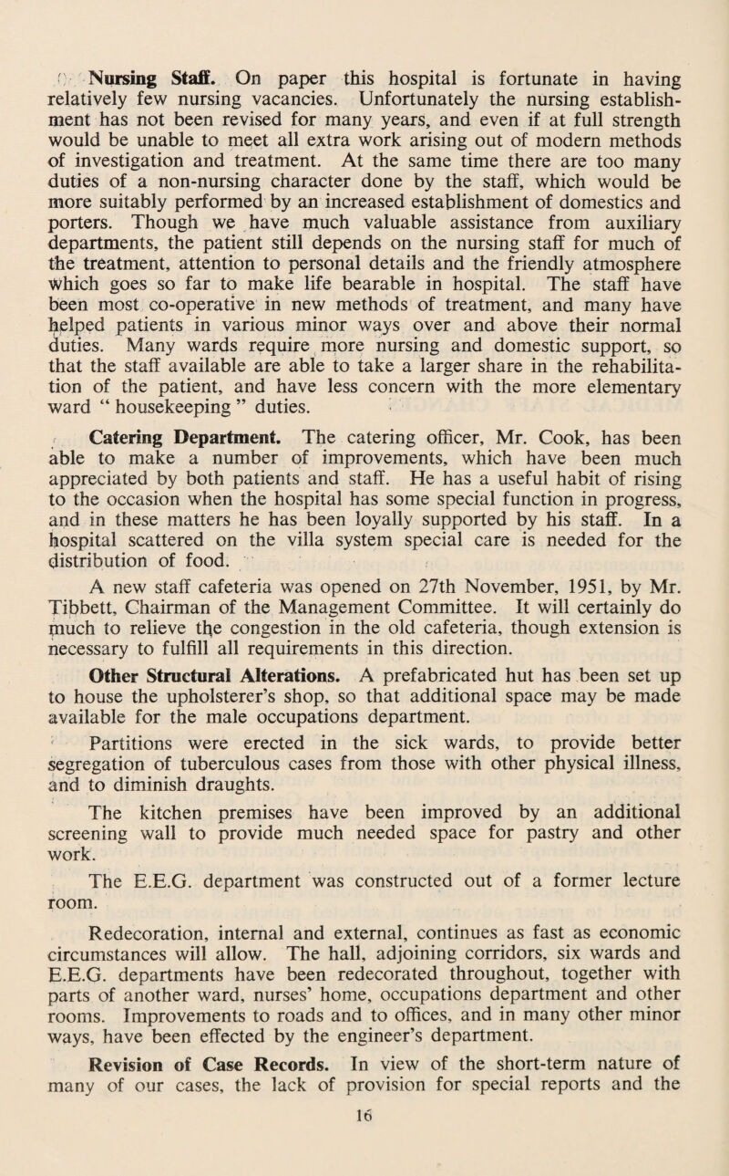r Nursing Staff. On paper this hospital is fortunate in having relatively few nursing vacancies. Unfortunately the nursing establish¬ ment has not been revised for many years, and even if at full strength would be unable to meet all extra work arising out of modern methods of investigation and treatment. At the same time there are too many duties of a non-nursing character done by the staff, which would be more suitably performed by an increased establishment of domestics and porters. Though we have much valuable assistance from auxiliary departments, the patient still depends on the nursing staff for much of the treatment, attention to personal details and the friendly atmosphere Which goes so far to make life bearable in hospital. The staff have been most co-operative in new methods of treatment, and many have helped patients in various minor ways over and above their normal duties. Many wards require more nursing and domestic support, so that the staff available are able to take a larger share in the rehabilita¬ tion of the patient, and have less concern with the more elementary ward “ housekeeping ” duties. Catering Department. The catering officer, Mr. Cook, has been able to make a number of improvements, which have been much appreciated by both patients and staff. He has a useful habit of rising to the occasion when the hospital has some special function in progress, and in these matters he has been loyally supported by his staff. In a hospital scattered on the villa system special care is needed for the distribution of food. /' A new staff cafeteria was opened on 27th November, 1951, by Mr. Tibbett, Chairman of the Management Committee. It will certainly do much to relieve the congestion in the old cafeteria, though extension is necessary to fulfill all requirements in this direction. Other Structural Alterations. A prefabricated hut has been set up to house the upholsterer’s shop, so that additional space may be made available for the male occupations department. Partitions were erected in the sick wards, to provide better segregation of tuberculous cases from those with other physical illness, and to diminish draughts. The kitchen premises have been improved by an additional screening wall to provide much needed space for pastry and other work. The E.E.G. department was constructed out of a former lecture room. Redecoration, internal and external, continues as fast as economic circumstances will allow. The hall, adjoining corridors, six wards and E.E.G. departments have been redecorated throughout, together with parts of another ward, nurses’ home, occupations department and other rooms. Improvements to roads and to offices, and in many other minor ways, have been effected by the engineer’s department. Revision of Case Records. In view of the short-term nature of many of our cases, the lack of provision for special reports and the