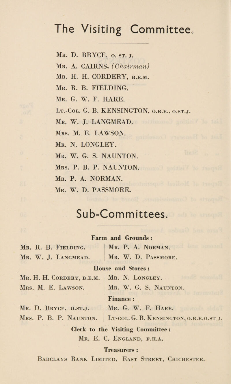 The Visiting Committee. Mr. D. BRYCE, o. st. j. Mr. A. CAIRNS, (Chairman) Mr. H. H. CORDERY, b.e.m. Mr. R. B. FIELDING. Mr. G. W. F. HARE. Lt.-Col. G. B. KENSINGTON, o.b.e., o.st.j. Mr. W. J. LANGMEAD. Mrs. M. E. LAWSON. Mr. N. LONGLEY. Mr. W. G. S. NAUNTON. Mrs. P. B. P. NAUNTON. Mr. P. A. NORMAN. Mr. W. D. PASSMORE. Sub-Committees. Farm and Grounds : Mr. R. B. Fielding. Mr. P. A. Norman. Mr. W. J. Langmead. Mr. W. D. Passmore. House and Stores \ Mr. H. H. Cordery, b.e.m. Mr. N. Longley. Mrs. M. E. Lawson. Mr. W. G. S. Naunton. Finance: Mr. D. Bryce, o.st.j. Mr. G. W. F. Hare. Mrs. P. B. P. Naunton. Lt-col. G. B. Kensington, o.b.e.o.st j. Clerk to the Visiting Committee : Mr. E. C. England, f.h.a. Treasurers : Barclays Bank Limited, East Street, Chichester.