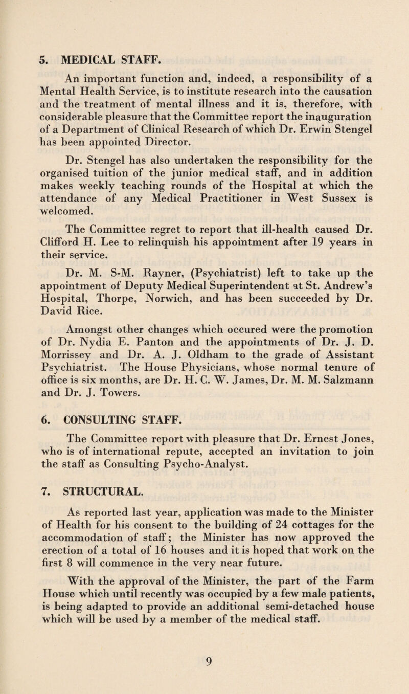 5. MEDICAL STAFF. An important function and, indeed, a responsibility of a Mental Health Service, is to institute research into the causation and the treatment of mental illness and it is, therefore, with considerable pleasure that the Committee report the inauguration of a Department of Clinical Research of which Dr. Erwin Stengel has been appointed Director. Dr. Stengel has also undertaken the responsibility for the organised tuition of the junior medical staff, and in addition makes weekly teaching rounds of the Hospital at which the attendance of any Medical Practitioner in West Sussex is welcomed. The Committee regret to report that ill-health caused Dr. Clifford H. Lee to relinquish his appointment after 19 years in their service. Dr. M. S-M. Rayner, (Psychiatrist) left to take up the appointment of Deputy Medical Superintendent at St. Andrew’s Hospital, Thorpe, Norwich, and has been succeeded by Dr. David Rice. Amongst other changes which occured were the promotion of Dr. Nydia E. Panton and the appointments of Dr. J. D. Morrissey and Dr. A. J. Oldham to the grade of Assistant Psychiatrist. The House Physicians, whose normal tenure of office is six months, are Dr. H. C. W. James, Dr. M. M. Salzmann and Dr. J. Towers. 6. CONSULTING STAFF. The Committee report with pleasure that Dr. Ernest Jones, who is of international repute, accepted an invitation to join the staff as Consulting Psycho-Analyst. 7. STRUCTURAL. As reported last year, application was made to the Minister of Health for his consent to the building of 24 cottages for the accommodation of staff; the Minister has now approved the erection of a total of 16 houses and it is hoped that work on the first 8 will commence in the very near future. With the approval of the Minister, the part of the Farm House which until recently was occupied by a few male patients, is being adapted to provide an additional semi-detached house which will be used by a member of the medical staff.