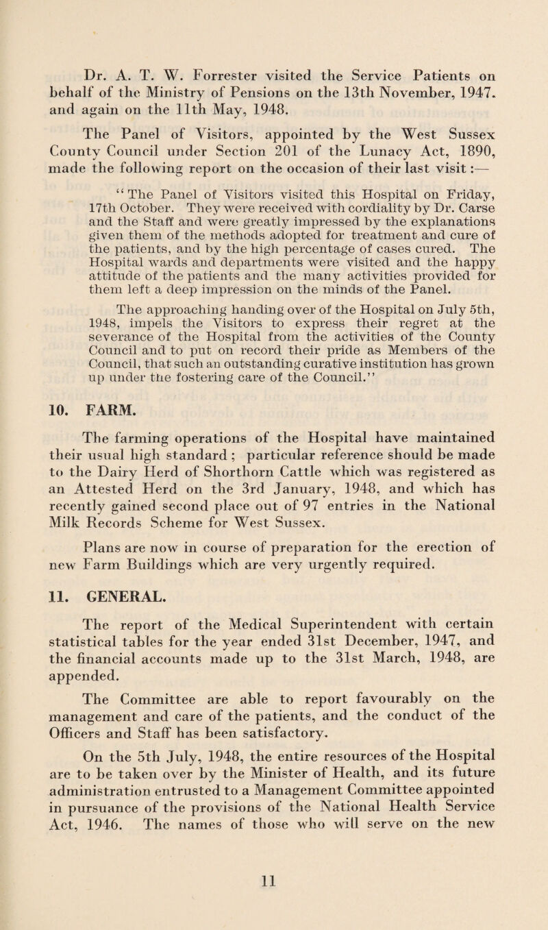 behalf of the Ministry of Pensions on the 13th November, 1947. and again on the 11th May, 1948. The Panel of Visitors, appointed by the West Sussex County Council under Section 201 of the Lunacy Act, 1890, made the following report on the occasion of their last visit:—- “The Panel of Visitors visited this Hospital on Friday, 17th October. They were received with cordiality by Dr. Carse and the Staff and were greatly impressed by the explanations given them of the methods adopted for treatment and cure of the patients, and by the high percentage of cases cured. The Hospital wards and departments were visited and the happy attitude of the patients and the many activities provided for them left a deep impression on the minds of the Panel. The approaching handing over of the Hospital on July 5th, 1948, impels the Visitors to express their regret at the severance of the Hospital from the activities of the County Council and to put on record their pride as Members of the Council, that such an outstanding curative institution has grown up under the fostering care of the Council.” 10. FARM. The farming operations of the Hospital have maintained their usual high standard ; particular reference should be made to the Dairy Herd of Shorthorn Cattle which was registered as an Attested Herd on the 3rd January, 1948, and which has recently gained second place out of 97 entries in the National Milk Records Scheme for West Sussex. Plans are now in course of preparation for the erection of new Farm Buildings which are very urgently required. 11. GENERAL. The report of the Medical Superintendent with certain statistical tables for the year ended 31st December, 1947, and the financial accounts made up to the 31st March, 1948, are appended. The Committee are able to report favourably on the management and care of the patients, and the conduct of the Officers and Staff has been satisfactory. On the 5th July, 1948, the entire resources of the Hospital are to be taken over by the Minister of Health, and its future administration entrusted to a Management Committee appointed in pursuance of the provisions of the National Health Service Act, 1946. The names of those who will serve on the new 11