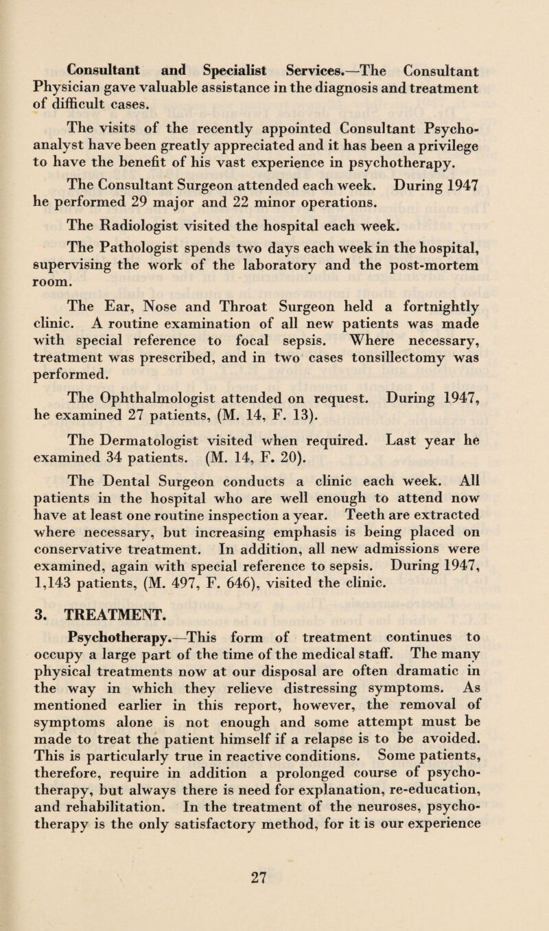 Consultant and Specialist Services.—The Consultant Physician gave valuable assistance in the diagnosis and treatment of difficult cases. The visits of the recently appointed Consultant Psycho¬ analyst have been greatly appreciated and it has been a privilege to have the benefit of his vast experience in psychotherapy. The Consultant Surgeon attended each week. During 1947 he performed 29 major and 22 minor operations. The Radiologist visited the hospital each week. The Pathologist spends two days each week in the hospital, supervising the work of the laboratory and the post-mortem room. The Ear, Nose and Throat Surgeon held a fortnightly clinic. A routine examination of all new patients was made with special reference to focal sepsis. Where necessary, treatment was prescribed, and in two cases tonsillectomy was performed. The Ophthalmologist attended on request. During 1947, he examined 27 patients, (M. 14, F. 13). The Dermatologist visited when required. Last year he examined 34 patients. (M. 14, F. 20). The Dental Surgeon conducts a clinic each week. All patients in the hospital who are well enough to attend now have at least one routine inspection a year. Teeth are extracted where necessary, but increasing emphasis is being placed on conservative treatment. In addition, all new admissions were examined, again with special reference to sepsis. During 1947, 1,143 patients, (M. 497, F. 646), visited the clinic. 3. TREATMENT. Psychotherapy.—This form of treatment continues to occupy a large part of the time of the medical staff. The many physical treatments now at our disposal are often dramatic in the way in which they relieve distressing symptoms. As mentioned earlier in this report, however, the removal of symptoms alone is not enough and some attempt must be made to treat the patient himself if a relapse is to be avoided. This is particularly true in reactive conditions. Some patients, therefore, require in addition a prolonged course of psycho¬ therapy, but always there is need for explanation, re-education, and rehabilitation. In the treatment of the neuroses, psycho¬ therapy is the only satisfactory method, for it is our experience