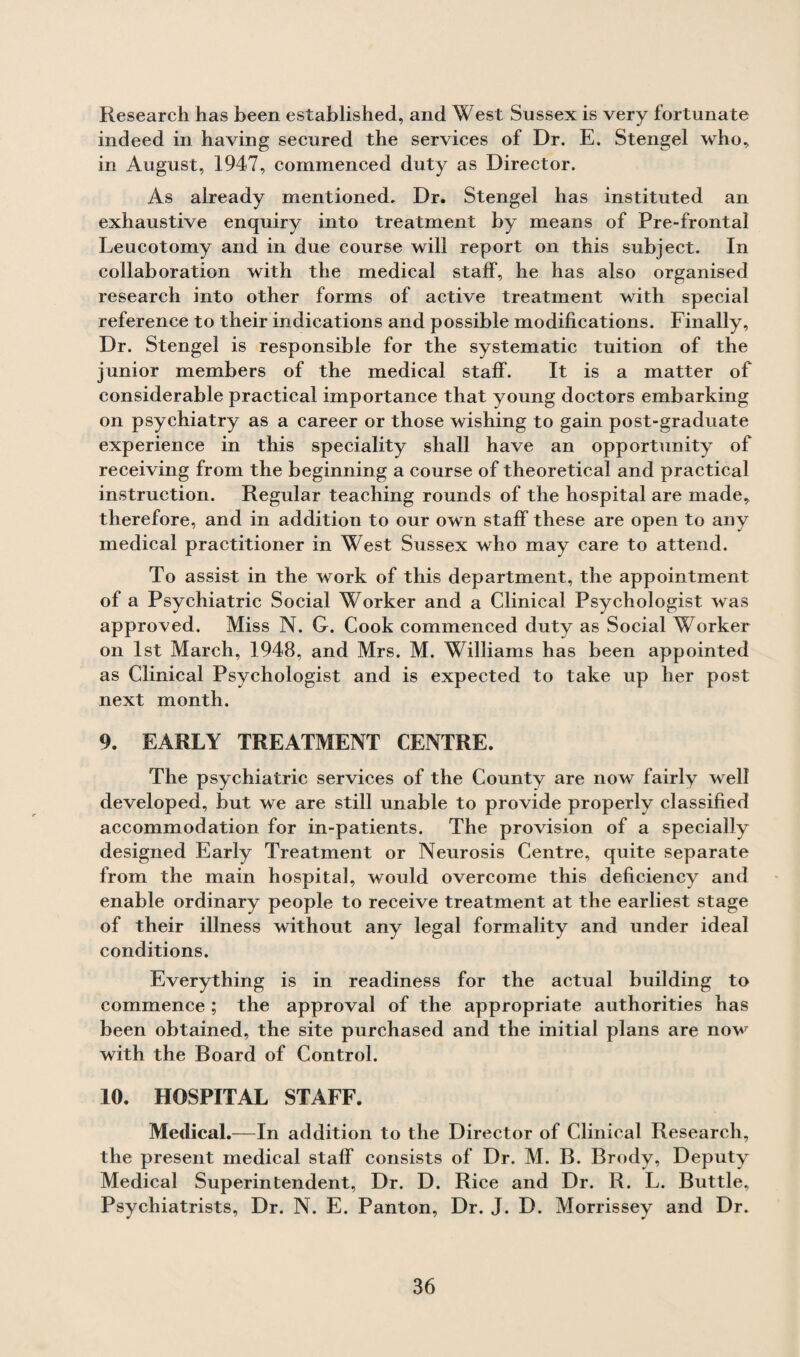 Research has been established, and West Sussex is very fortunate indeed in having secured the services of Dr. E. Stengel who, in August, 1947, commenced duty as Director. As already mentioned. Dr. Stengel has instituted an exhaustive enquiry into treatment by means of Pre-frontal Leucotomy and in due course will report on this subject. In collaboration with the medical staff, he has also organised research into other forms of active treatment with special reference to their indications and possible modifications. Finally, Dr. Stengel is responsible for the systematic tuition of the junior members of the medical staff. It is a matter of considerable practical importance that young doctors embarking on psychiatry as a career or those wishing to gain post-graduate experience in this speciality shall have an opportunity of receiving from the beginning a course of theoretical and practical instruction. Regular teaching rounds of the hospital are made, therefore, and in addition to our own staff these are open to any medical practitioner in West Sussex who may care to attend. To assist in the work of this department, the appointment of a Psychiatric Social Worker and a Clinical Psychologist was approved. Miss N. G. Cook commenced duty as Social Worker on 1st March, 1948, and Mrs. M. Williams has been appointed as Clinical Psychologist and is expected to take up her post next month. 9. EARLY TREATMENT CENTRE. The psychiatric services of the County are now fairly well developed, but we are still unable to provide properly classified accommodation for in-patients. The provision of a specially designed Early Treatment or Neurosis Centre, quite separate from the main hospital, would overcome this deficiency and enable ordinary people to receive treatment at the earliest stage of their illness without any legal formality and under ideal conditions. Everything is in readiness for the actual building to commence ; the approval of the appropriate authorities has been obtained, the site purchased and the initial plans are now with the Board of Control. 10. HOSPITAL STAFF. Medical.—In addition to the Director of Clinical Research, the present medical staff consists of Dr. M. B. Brody, Deputy Medical Superintendent, Dr. D. Rice and Dr. R. L. Buttle, Psychiatrists, Dr. N. E. Panton, Dr. J. D. Morrissey and Dr.