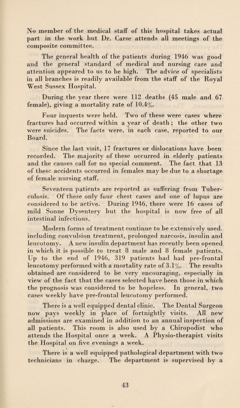 No member of the medical staff of this hospital takes actual part in the work hut Dr. Carse attends all meetings of the composite committee. The general health of the patients during 1946 was good and the general standard of medical and nursing care and attention appeared to us to be high. The advice of specialists in all branches is readily available from the staff of the Royal West Sussex Hospital. During the year there were 112 deaths (45 male and 67 female), giving a mortality rate of 10.4%. Four inquests were held. Two of these were cases where fractures had occurred within a year of death; the other two were suicides. The facts were, in each case, reported to our Board. Since the last visit, 17 fractures or dislocations have been recorded. The majority of these occurred in elderly patients and the causes call for no special comment. The fact that 13 of these accidents occurred in females may be due to a shortage of female nursing staff. Seventeen patients are reported as suffering from Tuber¬ culosis. Of these only four chest cases and one of lupus are considered to be active. During 1946, there were 16 cases of mild Sonne Dysentery but the hospital is now free of all intestinal infections. Modern forms of treatment continue to be extensively used, including convulsion treatment, prolonged narcosis, insulin and leucotomy. A new insulin department has recently been opened in which it is possible to treat 8 male and 8 female patients. Up to the end of 1946, 319 patients had had pre-frontal leucotomy performed with a mortality rate of 3.1%. The results obtained are considered to be very encouraging, especially in view of the fact that the cases selected have been those in which the prognosis was considered to be hopeless. In general, two cases weekly have pre-frontal leucotomy performed. There is a well equipped dental clinic. The Dental Surgeon now pays weekly in place of fortnightly visits. All new admissions are examined in addition to an annual inspection of all patients. This room is also used by a Chiropodist who attends the Hospital once a week. A Physio-therapist visits the Hospital on five evenings a week. » There is a well equipped pathological department with two technicians in charge. The department is supervised by a