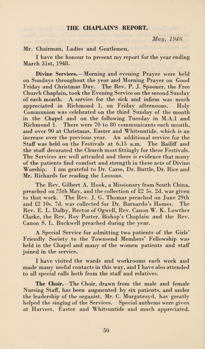 THE CHAPLAIN’S REPORT. May, 1948. Mr. Chairman, Ladies and Gentlemen, I have the honour to present my report for the year ending March 31st, 1948. Divine Services.—Morning and evening Prayer were held on Sundays throughout the year and Morning Prayer on Good Friday and Christmas Day. The Rev. P. J. Spooner, the Free Church Chaplain, took the Evening Service on the second Sunday of each month. A service for the sick and infirm was much appreciated in Richmond 1, on Friday afternoons. Holy Communion was celebrated on the third Sunday of the month in the Chapel and on the following Tuesday in M.A.l and Richmond 1. There were 70 to 80 communicants each month, and over 90 at Christmas, Easter and Whitsuntide, which is an increase over the previous year. An additional service for the Staff was held on the Festivals at 6.15 a.m. The Bailiff and the staff decorated the Church most fittingly for these Festivals. The Services are well attended and there is evidence that many of the patients find comfort and strength in these acts of Divine Worship. I am grateful to Dr. Carse, Dr. Buttle, Dr. Rice and Mr. Richards for reading the Lessons. The Rev. Gilbert A. Hook, a Missionary from South China, preached on 25th May, and the collection of £2 5s. 2d. was given to that work. The Rev. J. G. Thomas preached on June 29th and £2 10s. 7d. was collected for Dr. Barnardo’s Homes. The Rev. E. L. Dalby, Rector of Ogwell, Rev. Canon W. K, Lowther Clarke, the Rev. Roy Porter, Bishop’s Chaplain and the Rev. Canon S. L. Buckwell preached during the year. A Special Service for admitting two patients of the Girls’ Friendly Society to the Townsend Members’ Fellowship was held in the Chapel and many of the women patients and staff joined in the service. I have visited the wards and workrooms each week and made many useful contacts in this way, and I have also attended to all special calls both from the staff and relatives. The Choir.—The Choir, drawn from the male and female Nursing Staff, has been augmented by six patients, and under the leadership of the organist, Mr. C. Murgatroyd, has greatly helped the singing of the Services. Special anthems were given at Harvest, Easter and Whitsuntide and much appreciated.