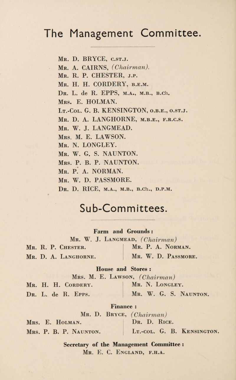 The Management Committee. Mr. D. BRYCE, c.st.j. Mr. A. CAIRNS, (Chairman). Mr. R. P. CHESTER, j.p. Mr. H. H. CORDERY, b.e.m. Dr. L. de R. EPPS, m.a., m.b., B.ch. Mrs. E. HOLMAN. Lt.-Col. G. B. KENSINGTON, o.b.e., o.st.j. Mr. D. A. LANGHORNE, m.b.e., f.r.c.s. Mr. W. J. LANGMEAD. Mrs. M. E. LAWSON. Mr. N. LONGLEY. Mr. W. G. S. NAUNTON. Mrs. P. B. P. NAUNTON. Mr. P. A. NORMAN. Mr. W. D. PASSMORE. Dr. D. RICE, M.A., M.B., B.Cll., D.P.M. Sub-Committees Farm and Grounds: Mr. W. J. Langmead, (Chairman) Mr. R. P. Chester. Mr. D. A. Langhorne. Mr. P. A. Norman. Mr. W. D. Passmore. House and Stores : Mrs. M. E. Lawson, (Chairman) Mr. H. H. Cordery. Dr. L. de R. Epps. Mr. N. Longley. Mr. W. G. S. Naunton. Finance : Mr. D. Bryce, (Chairman) Mrs. E. Holman. Mrs. P. B. P. Naunton. Dr. D. Rice. Lt.-col. G. B. Kensington. Secretary of the Management Committee : Mr. E. C. England, f.h.a.