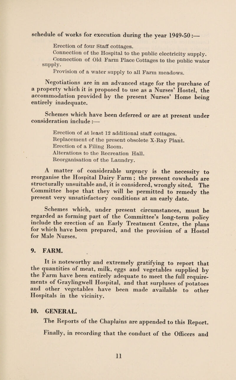 schedule of works for execution during the year 1949-50:— Erection of four Staff cottages. Connection of the Hospital to the public electricity supply. Connection of Old Farm Place Cottages to the public water supply. Provision of a water supply to all Farm meadows. Negotiations are in an advanced stage for the purchase of a property which it is proposed to use as a Nurses’ Hostel, the accommodation provided by the present Nurses’ Home being entirely inadequate. Schemes which have been deferred or are at present under consideration include:— Erection of at least 12 additional staff cottages. Replacement of the present obsolete X-Ray Plant. Erection of a Filing Room. Alterations to the Recreation Hall. Reorganisation of the Laundry. A matter of considerable urgency is the necessity to reorganise the Hospital Dairy Farm; the present cowsheds are structurally unsuitable and, it is considered, wrongly sited. The Committee hope that they will be permitted to remedy the present very unsatisfactory conditions at an early date. Schemes which, under present circumstances, must be regarded as forming part of the Committee’s long-term policy include the erection of an Early Treatment Centre, the plans for which have been prepared, and the provision of a Hostel for Male Nurses. 9. FARM. It is noteworthy and extremely gratifying to report that the quantities of meat, milk, eggs and vegetables supplied by the Farm have been entirely adequate to meet the full require¬ ments of Graylingwell Hospital, and that surpluses of potatoes and other vegetables have been made available to other Hospitals in the vicinity. 10. GENERAL. The Reports of the Chaplains are appended to this Report. Finally, in recording that the conduct of the Officers and