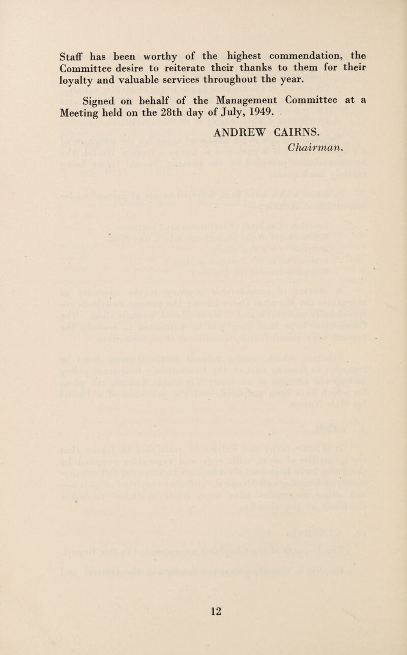 Staff has been worthy of the highest commendation, the Committee desire to reiterate their thanks to them for their loyalty and valuable services throughout the year. Signed on behalf of the Management Committee at a Meeting held on the 28th day of July, 1949. ANDREW CAIRNS. Chairman.