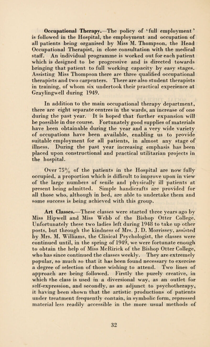 Occupational Therapy.—The policy of 4 full employment ’ is followed in the Hospital, the employment and occupation of all patients being organised by Miss M. Thompson, the Head Occupational Therapist, in close consultation with the medical staff. An individual programme is worked out for each patient which is designed to be progressive and is directed towards bringing that patient to full working capacity by easy stages. Assisting Miss Thompson there are three qualified occupational therapists and two carpenters. There are also student therapists in training, of whom six undertook their practical experience at Graylingwell during 1949. In addition to the main occupational therapy department, there are eight separate centres in the wards, an increase of one during the past year. It is hoped that further expansion will be possible in due course. Fortunately good supplies of materials have been obtainable during the year and a very wide variety of occupations have been available, enabling us to provide suitable employment for all patients, in almost any stage of illness. During the past year increasing emphasis has been placed upon constructional and practical utilitarian projects in the hospital. Over 75% of the patients in the Hospital are now fully occupied, a proportion which is difficult to improve upon in view of the large numbers of senile and physically ill patients at present being admitted. Simple handicrafts are provided for all those who, although in bed, are able to undertake them and some success is being achieved with this group. Art Classes.—These classes were started three years ago by Miss Hipwell and Miss Webb of the Bishop Otter College. Unfortunately these two ladies left during 1948 to take up other posts, but through the kindness of Mrs. J. D. Morrissey, assisted by Mrs. M. Williams, the Clinical Psychologist, the classes were continued until, in the spring of 1949, we were fortunate enough to obtain the help of Miss McRirick of the Bishop Otter College, who has since continued the classes weekly. They are extremely popular, so much so that it has been found necessary to exercise a degree of selection of those wishing to attend. Two lines of approach are being followed. Firstly the purely creative, in which the class is used in a diversional way, as an outlet for self-expression, and secondly, as an adjunct to psychotherapy, it having been shown that the artistic productions of patients under treatment frequently contain, in symbolic form, repressed material less readily accessible in the more usual methods of