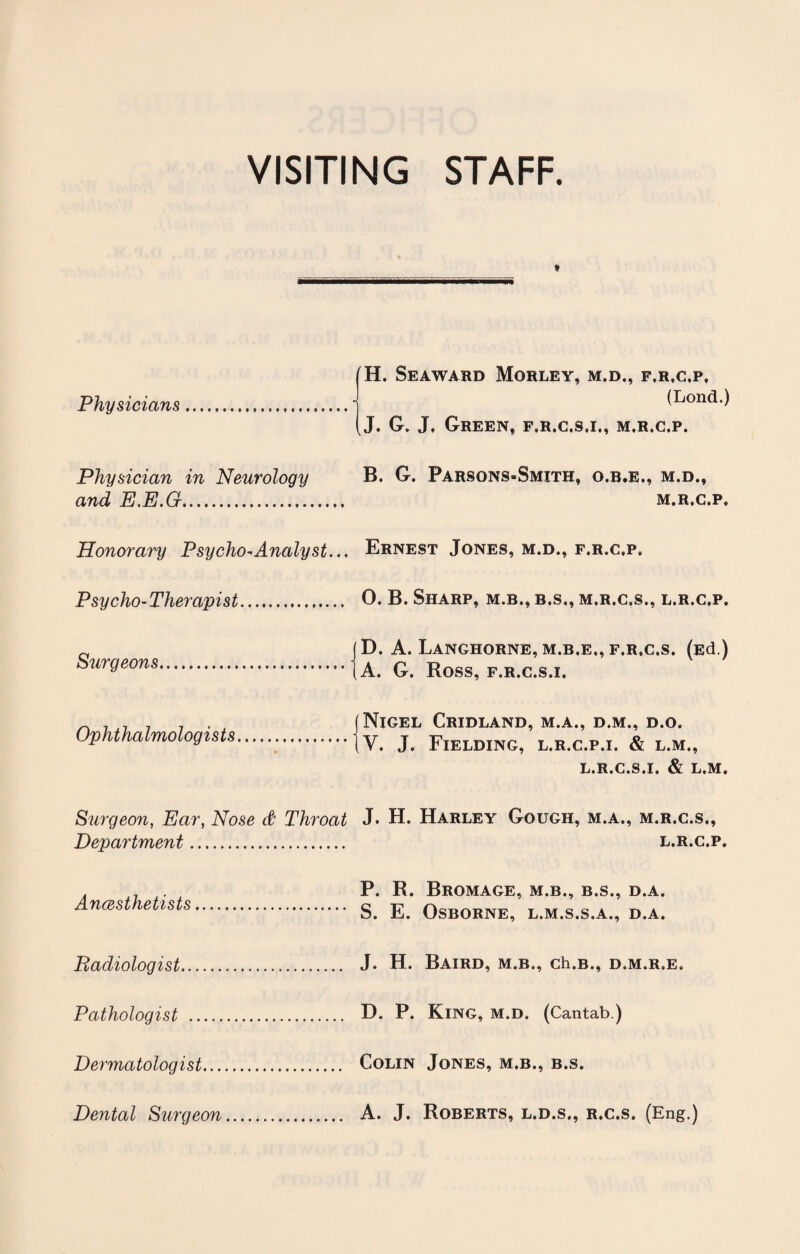 VISITING STAFF. Physicians (H. Seaward Morley, m.d., f.r.c.p, (Lond.) J. G. J, Green, f.r.c.s.i., m.r.c.p. Physician in Neurology B. G. Parsons-Smith, o.b.e., m.d., M.R.C.P, Honorary Psycho-Analyst... Psycho- Therapist. Surgeons. Ernest Jones, m.d., f.r.c.p, O. B. Sharp, m.b., b.s., m.r.c.s., l.r.c.p. D. A. Langhorne, M.B.E., f.r.c.s. (Ed.) A. G. Ross, f.r.c.s.i. Ophthalmologists J Nigel Cridland, m.a., d.m., d.o. (V. J. Fielding, l.r.c.p.i. & l.m., L.R.C.S.I. & L.M. Surgeon, Ear, Nose & Throat J. H. Harley Gough, m.a., m.r.c.s,, Department. l.r.c.p. Anaesthetists P. R. BrOMAGE, M.B., B.S., D.A. S. E. Osborne, l.m.s.s.a., d.a. ^Radiologist... J. H. Baird, m.b., ch.B., d.m.r.e. Pathologist . D. P. King, m.d. (Cantab.) Dermatologist. Colin Jones, m.b., b.s. Dental Surgeon. A. J. Roberts, l.d.s., r.c.s. (Eng.)