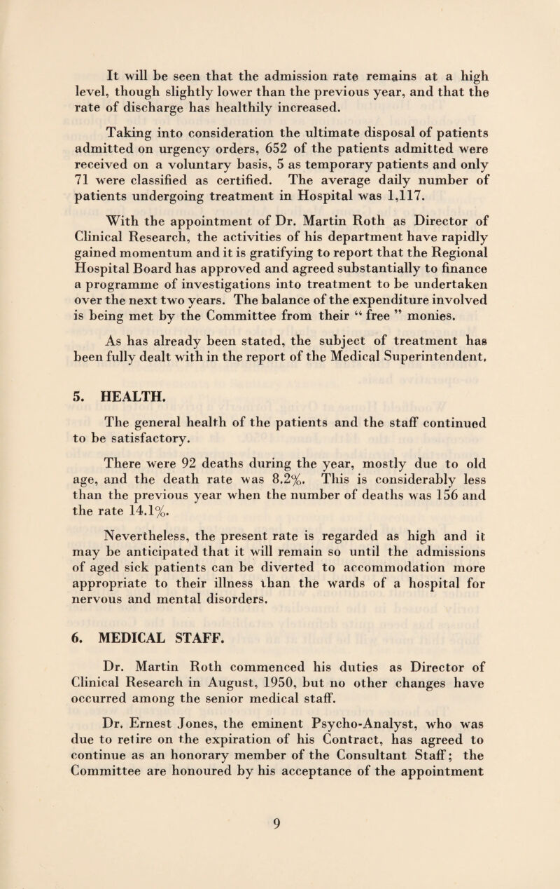 It will be seen that the admission rate remains at a high level, though slightly lower than the previous year, and that the rate of discharge has healthily increased. Taking into consideration the ultimate disposal of patients admitted on urgency orders, 652 of the patients admitted were received on a voluntary basis, 5 as temporary patients and only 71 were classified as certified. The average daily number of patients undergoing treatment in Hospital was 1,117. With the appointment of Dr. Martin Roth as Director of Clinical Research, the activities of his department have rapidly gained momentum and it is gratifying to report that the Regional Hospital Board has approved and agreed substantially to finance a programme of investigations into treatment to be undertaken over the next two years. The balance of the expenditure involved is being met by the Committee from their 44 free ” monies. As has already been stated, the subject of treatment has been fully dealt with in the report of the Medical Superintendent, 5. HEALTH. The general health of the patients and the staff continued to be satisfactory. There were 92 deaths during the year, mostly due to old age, and the death rate was 8.2%, This is considerably less than the previous year when the number of deaths was 156 and the rate 14.1%. Nevertheless, the present rate is regarded as high and it may be anticipated that it will remain so until the admissions of aged sick patients can be diverted to accommodation more appropriate to their illness than the wards of a hospital for nervous and mental disorders. 6. MEDICAL STAFF. Dr. Martin Roth commenced his duties as Director of Clinical Research in August, 1950, but no other changes have occurred among the senior medical staff. Dr. Ernest Jones, the eminent Psycho-Analyst, who was due to retire on the expiration of his Contract, has agreed to continue as an honorary member of the Consultant Staff; the Committee are honoured by his acceptance of the appointment