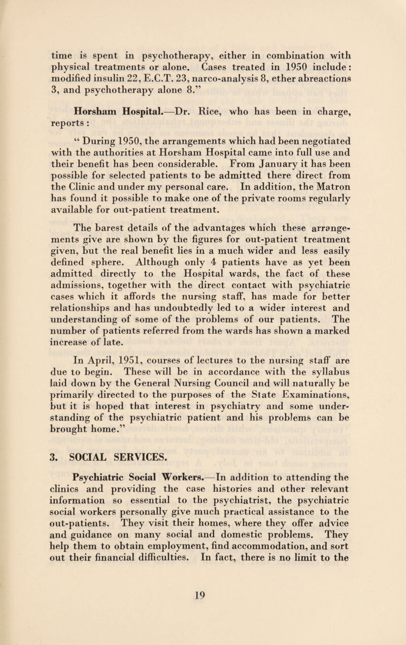 time is spent in psychotherapy, either in combination with physical treatments or alone. Cases treated in 1950 include : modified insulin 22, E.C.T. 23, narco-analysis 8, ether abreactions 3, and psychotherapy alone 8.” Horsham Hospital.—Dr. Rice, who has been in charge, reports : 44 During 1950, the arrangements which had been negotiated with the authorities at Horsham Hospital came into full use and their benefit has been considerable. From January it has been possible for selected patients to be admitted there direct from the Clinic and under my personal care. In addition, the Matron has found it possible to make one of the private rooms regularly available for out-patient treatment. The barest details of the advantages which these arrange¬ ments give are shown by the figures for out-patient treatment given, but the real benefit lies in a much wider and less easily defined sphere. Although only 4 patients have as yet been admitted directly to the Hospital wards, the fact of these admissions, together with the direct contact with psychiatric cases which it affords the nursing staff, has made for better relationships and has undoubtedly led to a wider interest and understanding of some of the problems of our patients. The number of patients referred from the wards has shown a marked increase of late. In April, 1951, courses of lectures to tbe nursing staff are due to begin. These will be in accordance with the syllabus laid down by the General Nursing Council and will naturally be primarily directed to the purposes of the State Examinations, but it is hoped that interest in psychiatry and some under¬ standing of the psychiatric patient and his problems can be brought home.” 3. SOCIAL SERVICES. Psychiatric Social Workers.—In addition to attending the clinics and providing the case histories and other relevant information so essential to the psychiatrist, the psychiatric social workers personally give much practical assistance to the out-patients. They visit their homes, where they offer advice and guidance on many social and domestic problems. They help them to obtain employment, find accommodation, and sort out their financial difficulties. In fact, there is no limit to the