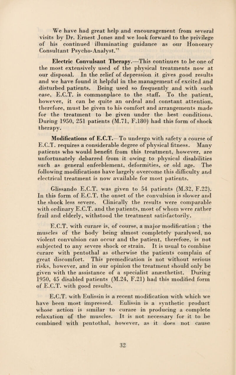 We have had great help and encouragement from several visits by Dr. Ernest Jones and we look forward to the privilege of his continued illuminating guidance as our Honorary Consultant Psycho-Analyst.” Electric Convulsant Therapy.—This continues to be one of the most extensively used of the physical treatments now at our disposal. In the relief of depression it gives good results and we have found it helpful in the management of excited and disturbed patients. Being used so frequently and with such ease, E.C.T. is commonplace to the staff. To the patient, however, it can be quite an ordeal and constant attention, therefore, must be given to his comfort and arrangements made for the treatment to be given under the best conditions. During 1950, 251 patients (M.71, F.180) had this form of shock therapy. Modifications of E.C.T.—To undergo with safety a course of E.C.T. requires a considerable degree of physical fitness. Many patients who would benefit from this treatment, however, are unfortunately debarred from it owing to physical disabilities such as general enfeeblement, deformities, or old age. The following modifications have largely overcome this difficulty and electrical treatment is now available for most patients. Glissando E.C.T. was given to 54 patients (M.32, F.22). In this form of E.C.T. the onset of the convulsion is slower and the shock less severe. Clinically the results were comparable with ordinary E.C.T. and the patients, most of whom were rather frail and elderly, withstood the treatment satisfactorily. E.C.T. with curare is, of course, a major modification ; the muscles of the body being almost completely paralysed, no violent convulsion can occur and the patient, therefore, is not subjected to any severe shock or strain. It is usual to combine curare with pentothal as otherwise the patients complain of great discomfort. This premedication is not without serious risks, however, and in our opinion the treatment should only be given with the assistance of a specialist anaesthetist. During 1950, 45 disabled patients (M.24, F.21) had this modified form of E.C.T. with good results. E.C.T. with Eulissin is a recent modification with which we have been most impressed. Eulissin is a synthetic product whose action is similar to curare in producing a complete relaxation of the muscles. It is not necessary for it to be combined with pentothal, however, as it does not cause