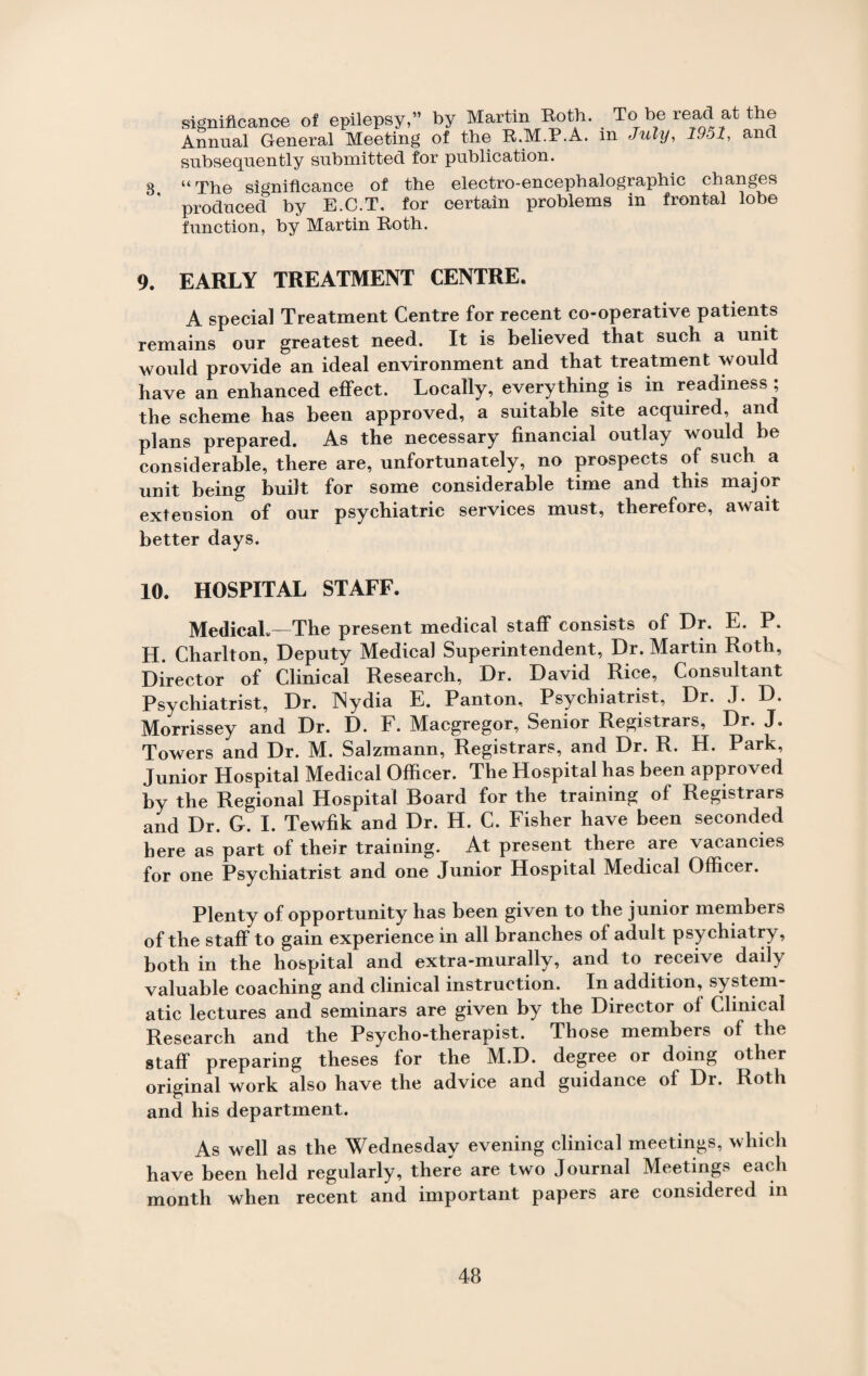 3. significance of epilepsy,” by Martin Both. To be read at the Annual General Meeting of the R.M.P.A. m July, 1951, and subsequently submitted for publication. “The significance of the electro-encephalographic changes produced by E.C.T. for certain problems in frontal lobe function, by Martin Roth. 9. EARLY TREATMENT CENTRE. A special Treatment Centre for recent co-operative patients remains our greatest need. It is believed that such a unit would provide an ideal environment and that treatment would have an enhanced effect. Locally, everything is in readiness ; the scheme has been approved, a suitable site acquired, and plans prepared. As the necessary financial outlay would be considerable, there are, unfortunately, no prospects of such a unit being built for some considerable time and this major extension of our psychiatric services must, therefore, await better days. 10. HOSPITAL STAFF. Medical.—The present medical staff consists of Dr. E. P. H. Charlton, Deputy Medical Superintendent, Dr. Martin Roth, Director of Clinical Research, Dr. David Rice, Consultant Psychiatrist, Dr. Nydia E. Panton, Psychiatrist, Dr. J. D. Morrissey and Dr. D. F. Macgregor, Senior Registrars, Dr. J. Towers and Dr. M. Salzmann, Registrars, and Dr. R. H. Park, Junior Hospital Medical Officer. The Hospital has been approved by the Regional Hospital Board for the training of Registrars and Dr. G. I. Tewfik and Dr. H. C. Fisher have been seconded here as part of their training. At present there are vacancies for one Psychiatrist and one Junior Hospital Medical Officer. Plenty of opportunity has been given to the junior members of the staff to gain experience in all branches of adult psychiatry, both in the hospital and extra-murally, and to receive daily valuable coaching and clinical instruction. In addition, system¬ atic lectures and seminars are given by the Director of Clinical Research and the Psycho-therapist. Those members of the staff preparing theses for the M.D. degree or doing other original work also have the advice and guidance of Di. Roth and his department. As well as the Wednesday evening clinical meetings, which have been held regularly, there are two Journal Meetings each month when recent and important papers are considered in