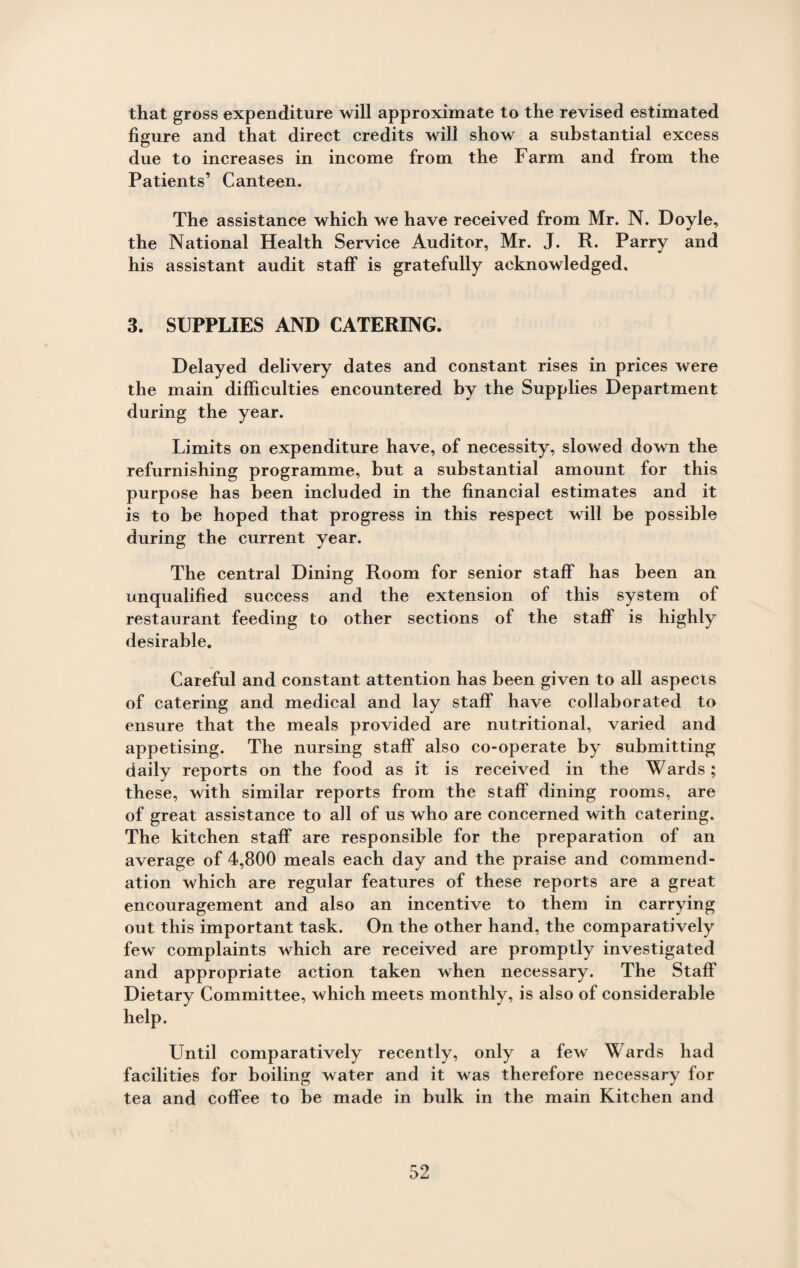 that gross expenditure will approximate to the revised estimated figure and that direct credits will show a substantial excess due to increases in income from the Farm and from the Patients’ Canteen. The assistance which we have received from Mr. N. Doyle, the National Health Service Auditor, Mr. J. R. Parry and his assistant audit staff is gratefully acknowledged. 3. SUPPLIES AND CATERING. Delayed delivery dates and constant rises in prices were the main difficulties encountered by the Supplies Department during the year. Limits on expenditure have, of necessity, slowed down the refurnishing programme, but a substantial amount for this purpose has been included in the financial estimates and it is to be hoped that progress in this respect will be possible during the current year. The central Dining Room for senior staff has been an unqualified success and the extension of this system of restaurant feeding to other sections of the staff is highly desirable. Careful and constant attention has been given to all aspects of catering and medical and lay staff have collaborated to ensure that the meals provided are nutritional, varied and appetising. The nursing staff also co-operate by submitting daily reports on the food as it is received in the Wards; these, with similar reports from the staff dining rooms, are of great assistance to all of us who are concerned with catering. The kitchen staff are responsible for the preparation of an average of 4,800 meals each day and the praise and commend¬ ation which are regular features of these reports are a great encouragement and also an incentive to them in carrying out this important task. On the other hand, the comparatively few complaints which are received are promptly investigated and appropriate action taken when necessary. The Staff Dietary Committee, which meets monthly, is also of considerable help. Until comparatively recently, only a few Wards had facilities for boiling water and it was therefore necessary for tea and coffee to be made in bulk in the main Kitchen and