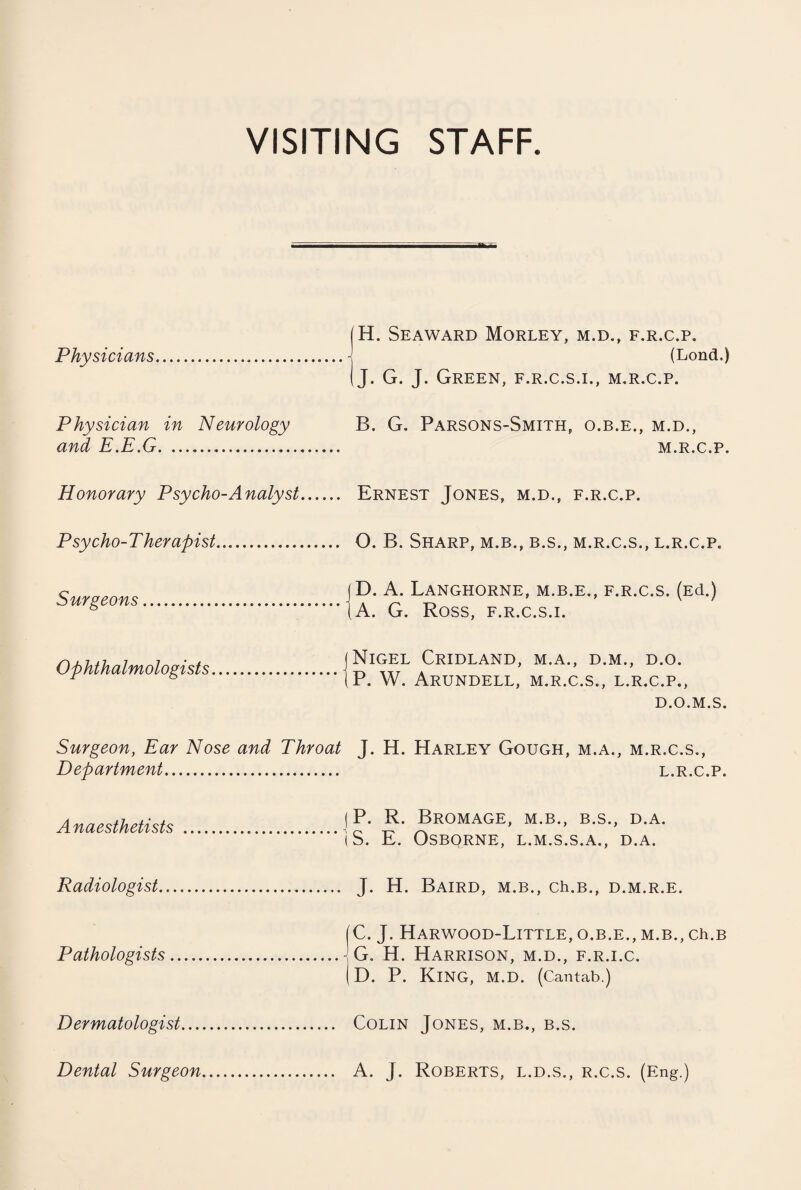 VISITING STAFF. Physicians. (H. Seaward Morley, m.d., f.r.c.p. ......J (Lond.) (J. G. J. Green, f.r.c.s.i., m.r.c.p. Physician in Neurology B. G. Parsons-Smith, o.b.e., m.d., and E.E.G... m.r.c.p. Honorary Psycho-Analyst. Ernest Jones, m.d., f.r.c.p. Psycho-T herapist.... ... 0. B. Sharp, m.b., b.s., m.r.c.s., l.r.c.p. Surgeons. jD. A. LaNGHORNE, M.B.E., F.R.C.S. (Ed.) (A. G. Ross, f.r.c.s.i. Ophthalmologists_ j Nigel Cridland, m.a., d.m,, d.o. IP. W. Arundell, m.r.c.s., l.r.c.p., D.O.M.S. Surgeon, Ear Nose and Throat J. H. Harley Gough, m.a., m.r.c.s., Department. Anaesthetists . (P. R. Bromage, m.b., b.s., d.a. (S. E. OSBQRNE, L.M.S.S.A., D.A. Radiologist... . J. H. Baird, m.b., ch.B., d.m.r.e. Pathologists. (C. J. Harwood-Little, o.b.e., m.b., ch.B .\G. H. Harrison, m.d., f.r.i.c. (D. P. King, M.D. (Cantab.) Dermatologist... Dental Surgeon Colin Jones, m.b., b.s. A. J. Roberts, l.d.s., r.c.s. (Eng.)