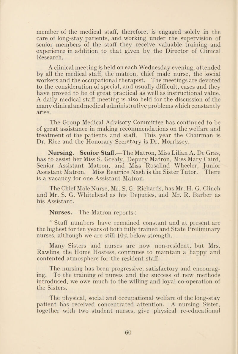 member of the medical staff, therefore, is engaged solely in the care of long-stay patients, and working under the supervision of senior members of the staff they receive valuable training and experience in addition to that given by the Director of Clinical Research. A clinical meeting is held on each Wednesday evening, attended by all the medical staff, the matron, chief male nurse, the social workers and the occupational therapist. The meetings are devoted to the consideration of special, and usually difficult, cases and they have proved to be of great practical as well as instructional value. A daily medical staff meeting is also held for the discussion of the many clinical and medical administrative problems which constantly arise. The Group Medical Advisory Committee has continued to be of great assistance in making recommendations on the welfare and treatment of the patients and staff. This year the Chairman is Dr. Rice and the Honorary Secretary is Dr. Morrissey. Nursing. Senior Staff.—The Matron, Miss Lilian A. De Gras, has to assist her Miss S. Grealy, Deputy Matron, Miss Mary Caird, Senior Assistant Matron, and Miss Rosalind Wheeler, Junior Assistant Matron. Miss Beatrice Nash is the Sister Tutor. There is a vacancy for one Assistant Matron. The Chief Male Nurse, Mr. S. G. Richards, has Mr. H. G. Clinch and Mr. S. G. Whitehead as his Deputies, and Mr. R. Barber as his Assistant. Nurses.—The Matron reports : “ Staff numbers have remained constant and at present are the highest for ten years of both fully trained and State Preliminary nurses, although we are still 10% below strength. Many Sisters and nurses are now non-resident, but Mrs. Rawlins, the Home Hostess, continues to maintain a happy and contented atmosphere for the resident staff. The nursing has been progressive, satisfactory and encourag¬ ing. To the training of nurses and the success of new methods introduced, we owe much to the willing and loyal co-operation of the Sisters. The physical, social and occupational welfare of the long-stay patient has received concentrated attention. A nursing Sister, together with two student nurses, give physical re-educational