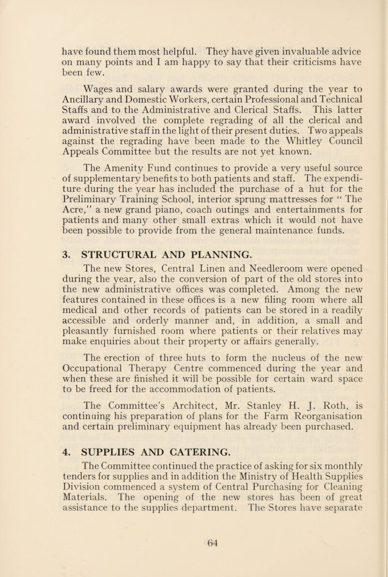 have found them most helpful. They have given invaluable advice on many points and I am happy to say that their criticisms have been few. Wages and salary awards were granted during the year to Ancillary and Domestic Workers, certain Professional and Technical Staffs and to the Administrative and Clerical Staffs. This latter award involved the complete regrading of all the clerical and administrative staff in the light of their present duties. Two appeals against the regrading have been made to the Whitley Council Appeals Committee but the results are not yet known. The Amenity Fund continues to provide a very useful source of supplementary benefits to both patients and staff. The expendi¬ ture during the year has included the purchase of a hut for the Preliminary Training School, interior sprung mattresses for “ The Acre,” a new grand piano, coach outings and entertainments for patients and many other small extras which it would not have been possible to provide from the general maintenance funds. 3. STRUCTURAL AND PLANNING. The new Stores, Central Linen and Needleroom were opened during the year, also the conversion of part of the old stores into the new administrative offices was completed. Among the new features contained in these offices is a new filing room where all medical and other records of patients can be stored in a readily accessible and orderly manner and, in addition, a small and pleasantly furnished room where patients or their relatives may make enquiries about their property or affairs generally. The erection of three huts to form the nucleus of the new Occupational Therapy Centre commenced during the year and when these are finished it will be possible for certain ward space to be freed for the accommodation of patients. The Committee's Architect, Mr. Stanley H. J. Roth, is continuing his preparation of plans for the Farm Reorganisation and certain preliminary equipment has already been purchased. 4. SUPPLIES AND CATERING. The Committee continued the practice of asking for six monthly tenders for supplies and in addition the Ministry of Health Supplies Division commenced a system of Central Purchasing for Cleaning Materials. The opening of the new stores has been of great assistance to the supplies department. The Stores have separate