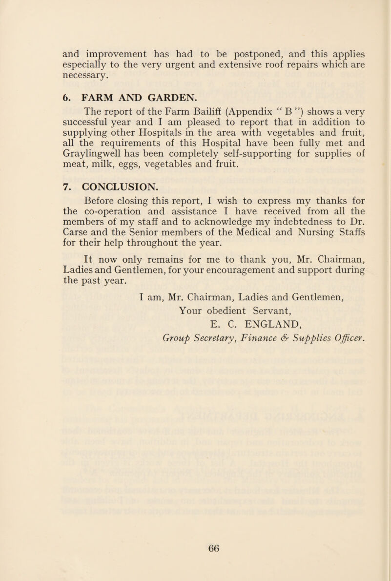and improvement has had to be postponed, and this applies especially to the very urgent and extensive roof repairs which are necessary. 6. FARM AND GARDEN. The report of the Farm Bailiff (Appendix “ B ”) shows a very successful year and I am pleased to report that in addition to supplying other Hospitals in the area with vegetables and fruit, all the requirements of this Hospital have been fully met and Graylingwell has been completely self-supporting for supplies of meat, milk, eggs, vegetables and fruit. 7. CONCLUSION. Before closing this report, I wish to express my thanks for the co-operation and assistance I have received from all the members of my staff and to acknowledge my indebtedness to Dr. Carse and the Senior members of the Medical and Nursing Staffs for their help throughout the year. It now only remains for me to thank you, Mr. Chairman, Ladies and Gentlemen, for your encouragement and support during the past year. I am, Mr. Chairman, Ladies and Gentlemen, Your obedient Servant, E. C. ENGLAND, Group Secretary, Finance & Supplies Officer.